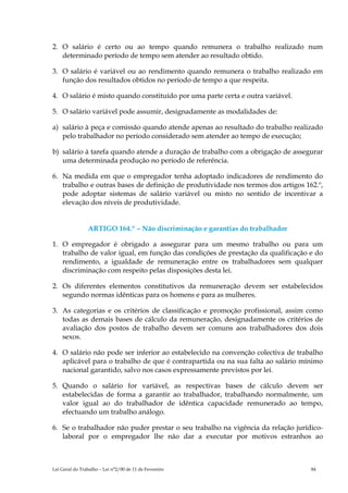 2. O salário é certo ou ao tempo quando remunera o trabalho realizado num
   determinado período de tempo sem atender ao resultado obtido.

3. O salário é variável ou ao rendimento quando remunera o trabalho realizado em
   função dos resultados obtidos no período de tempo a que respeita.

4. O salário é misto quando constituído por uma parte certa e outra variável.

5. O salário variável pode assumir, designadamente as modalidades de:

a) salário à peça e comissão quando atende apenas ao resultado do trabalho realizado
   pelo trabalhador no período considerado sem atender ao tempo de execução;

b) salário à tarefa quando atende a duração de trabalho com a obrigação de assegurar
   uma determinada produção no período de referência.

6. Na medida em que o empregador tenha adoptado indicadores de rendimento do
   trabalho e outras bases de definição de produtividade nos termos dos artigos 162.º,
   pode adoptar sistemas de salário variável ou misto no sentido de incentivar a
   elevação dos níveis de produtividade.


                ARTIGO 164.º – Não discriminação e garantias do trabalhador

1. O empregador é obrigado a assegurar para um mesmo trabalho ou para um
   trabalho de valor igual, em função das condições de prestação da qualificação e do
   rendimento, a igualdade de remuneração entre os trabalhadores sem qualquer
   discriminação com respeito pelas disposições desta lei.

2. Os diferentes elementos constitutivos da remuneração devem ser estabelecidos
   segundo normas idênticas para os homens e para as mulheres.

3. As categorias e os critérios de classificação e promoção profissional, assim como
   todas as demais bases de cálculo da remuneração, designadamente os critérios de
   avaliação dos postos de trabalho devem ser comuns aos trabalhadores dos dois
   sexos.

4. O salário não pode ser inferior ao estabelecido na convenção colectiva de trabalho
   aplicável para o trabalho de que é contrapartida ou na sua falta ao salário mínimo
   nacional garantido, salvo nos casos expressamente previstos por lei.

5. Quando o salário for variável, as respectivas bases de cálculo devem ser
   estabelecidas de forma a garantir ao trabalhador, trabalhando normalmente, um
   valor igual ao do trabalhador de idêntica capacidade remunerado ao tempo,
   efectuando um trabalho análogo.

6. Se o trabalhador não puder prestar o seu trabalho na vigência da relação jurídico-
   laboral por o empregador lhe não dar a executar por motivos estranhos ao



Lei Geral do Trabalho – Lei n°2/00 de 11 de Fevereiro                             84
 