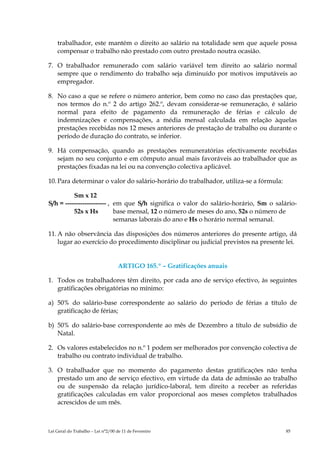 trabalhador, este mantém o direito ao salário na totalidade sem que aquele possa
    compensar o trabalho não prestado com outro prestado noutra ocasião.

7. O trabalhador remunerado com salário variável tem direito ao salário normal
   sempre que o rendimento do trabalho seja diminuído por motivos imputáveis ao
   empregador.

8. No caso a que se refere o número anterior, bem como no caso das prestações que,
   nos termos do n.º 2 do artigo 262.º, devam considerar-se remuneração, é salário
   normal para efeito de pagamento da remuneração de férias e cálculo de
   indemnizações e compensações, a média mensal calculada em relação àquelas
   prestações recebidas nos 12 meses anteriores de prestação de trabalho ou durante o
   período de duração do contrato, se inferior.

9. Há compensação, quando as prestações remuneratórias efectivamente recebidas
   sejam no seu conjunto e em cômputo anual mais favoráveis ao trabalhador que as
   prestações fixadas na lei ou na convenção colectiva aplicável.

10. Para determinar o valor do salário-horário do trabalhador, utiliza-se a fórmula:

          Sm x 12
S/h = ------------------- , em que S/h significa o valor do salário-horário, Sm o salário-
          52s x Hs          base mensal, 12 o número de meses do ano, 52s o número de
                            semanas laborais do ano e Hs o horário normal semanal.

11. A não observância das disposições dos números anteriores do presente artigo, dá
    lugar ao exercício do procedimento disciplinar ou judicial previstos na presente lei.


                                    ARTIGO 165.º – Gratificações anuais

1. Todos os trabalhadores têm direito, por cada ano de serviço efectivo, às seguintes
   gratificações obrigatórias no mínimo:

a) 50% do salário-base correspondente ao salário do período de férias a título de
   gratificação de férias;

b) 50% do salário-base correspondente ao mês de Dezembro a título de subsídio de
   Natal.

2. Os valores estabelecidos no n.º 1 podem ser melhorados por convenção colectiva de
   trabalho ou contrato individual de trabalho.

3. O trabalhador que no momento do pagamento destas gratificações não tenha
   prestado um ano de serviço efectivo, em virtude da data de admissão ao trabalho
   ou de suspensão da relação jurídico-laboral, tem direito a receber as referidas
   gratificações calculadas em valor proporcional aos meses completos trabalhados
   acrescidos de um mês.



Lei Geral do Trabalho – Lei n°2/00 de 11 de Fevereiro                                  85
 