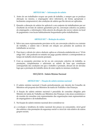 ARTIGO 166.º – Informação do salário

1. Antes de um trabalhador ocupar um posto de trabalho, e sempre que se produza
   alteração no mesmo, o empregador deve informá-lo, de forma apropriada e
   facilmente compreensível, das condições de salário que lhe devem ser aplicadas.

2. Quando a alteração do salário for aplicável a um conjunto de trabalhadores por ser
   resultante da revisão de salários garantidos por lei, convenção colectiva ou prática
   do empregador, a informação é feita através da afixação dos novos valores no local
   de pagamento e nos locais habitualmente frequentados pelos trabalhadores.


                                    ARTIGO 167.º – Redução do salário

1. Salvo nos casos expressamente previstos na lei, em convenção colectiva ou contrato
   de trabalho, o salário não é devido em relação aos períodos de ausência do
   trabalhador ao serviço.

2. Para fazer o cálculo do valor a deduzir, aplica-se a fórmula estabelecida no n.º 10 do
   artigo 164.º, não podendo no entanto ser paga quantia inferior a correspondente ao
   tempo de trabalho efectivamente prestado.

3. Com as excepções previstas na lei ou em convenção colectiva de trabalho, as
   prestações, complementos e adicionais ao salário de base que constituam
   contrapartida das condições em que o trabalho é prestado, deixam de ser devidas
   logo que a prestação do trabalho deixe de estar sujeita às mesmas condições.


                                  SECÇÃO II – Salário Mínimo Nacional


                        ARTIGO 168.º – Fixação do salário mínimo nacional

1. O salário mínimo nacional é fixado periodicamente, por decreto do Conselho de
   Ministros sob proposta dos Ministros de tutela do Trabalho e das Finanças.

2. A fixação do salário mínimo nacional é precedida de consultas dirigidas pelo
   Ministro de tutela do Trabalho aos Ministros das Finanças e das áreas económicas e
   de reunião de consultas com representantes das organizações mais representativas
   de empregadores e de trabalhadores.

3. Na fixação do salário mínimo nacional deve considerar-se:

a) a evolução e tendência do índice nacional dos preços no consumidor, nível geral
   dos salários e das prestações da segurança social e o nível de vida relativo de outros
   grupos sociais;




Lei Geral do Trabalho – Lei n°2/00 de 11 de Fevereiro                                86
 