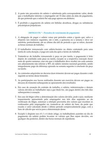 2. A parte não pecuniária do salário é substituída pelo correspondente valor, desde
   que o trabalhador informe o empregador até 15 dias antes da data do pagamento,
   de que pretende que o salário lhe seja pago apenas em dinheiro.

3. É proibido o pagamento do salário em bebidas alcoólicas, drogas ou substâncias
   psicotrópicas prejudiciais.


                      ARTIGO 176.º – Períodos de vencimento de pagamento

1. A obrigação de pagar o salário vence por períodos certos e iguais que, salvo o
   disposto nos números seguintes, são o mês, a quinzena ou a semana e deve ser
   satisfeita, pontualmente, até ao último dia útil do período a que se refere, durante
   as horas normais de trabalho.

2. O trabalhador remunerado com salário-horário ou diário contratado para uma
   tarefa de curta duração, é pago em cada dia após o termo do trabalho.

3. Tratando-se de trabalho remunerado à peça ou por tarefa, o pagamento é feito
   depois de concluída cada peça ou tarefa, excepto se a respectiva execução durar
   mais de quatro semanas, caso em que o trabalhador deve receber em cada semana
   um adiantamento não inferior a 90% do salário mínimo nacional garantido, sendo
   integralmente pago da diferença apurada na semana seguinte à conclusão da peça
   ou tarefa.

4. As comissões adquiridas no decurso dum trimestre devem ser pagas durante o mês
   seguinte ao termo desse trimestre.

5. As participações nos lucros realizados durante um exercício devem ser pagas no
   decurso do trimestre subsequente ao apuramento dos resultados.

6. Em caso de cessação do contrato de trabalho, o salário, indemnizações e demais
   valores devidos ao trabalhador seja a que título for, são pagos dentro dos três dias
   subsequentes à cessação.

7. Em caso de litígio sobre a determinação dos valores devidos, pode o juiz, mediante
   requerimento apresentado pelo empregador nos três dias seguintes ao da
   verificação do litígio, autorizar a retenção provisória dos valores que excedam os
   confessados pelo empregador ou, tratando-se de salário de base, da parte que
   exceda o valor calculado desde o último período comprovadamente pago, com a
   base de cálculo que serviu para a determinação desse.

8. Excepto o disposto nos nºs 1 e 6 deste artigo, os trabalhadores ausentes no dia de
   pagamento do salário podem levantar os valores que lhes sejam devidos, em
   qualquer dia posterior, dentro das horas normais de expediente.




Lei Geral do Trabalho – Lei n°2/00 de 11 de Fevereiro                              89
 