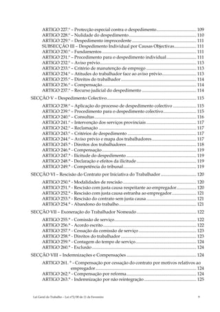 ARTIGO 227.º – Protecção especial contra o despedimento.................................... 109
       ARTIGO 228.º – Nulidade do despedimento............................................................. 110
       ARTIGO 229.º – Despedimento improcedente .......................................................... 111
       SUBSECÇÃO III – Despedimento Individual por Causas Objectivas.................... 111
       ARTIGO 230.º – Fundamentos ..................................................................................... 111
       ARTIGO 231.º – Procedimento para o despedimento individual........................... 111
       ARTIGO 232.º – Aviso prévio....................................................................................... 113
       ARTIGO 233.º – Critério de manutenção de emprego ............................................. 113
       ARTIGO 234.º – Atitudes do trabalhador face ao aviso prévio............................... 113
       ARTIGO 235.º – Direitos do trabalhador .................................................................... 114
       ARTIGO 236.º – Compensação..................................................................................... 114
       ARTIGO 237.º – Recurso judicial do despedimento ................................................. 114
SECÇÃO V – Despedimento Colectivo................................................................................. 115
       ARTIGO 238.º – Aplicação do processo de despedimento colectivo ..................... 115
       ARTIGO 239.º – Procedimento para o despedimento colectivo.............................. 115
       ARTIGO 240.º – Consultas............................................................................................ 116
       ARTIGO 241.º – Intervenção dos serviços provinciais ............................................. 117
       ARTIGO 242.º – Reclamação ........................................................................................ 117
       ARTIGO 243.º – Critérios de despedimento .............................................................. 117
       ARTIGO 244.º – Aviso prévio e mapa dos trabalhadores ........................................ 117
       ARTIGO 245.° - Direitos dos trabalhadores ............................................................... 118
       ARTIGO 246.° - Compensação ..................................................................................... 119
       ARTIGO 247.° - Ilicitude do despedimento ............................................................... 119
       ARTIGO 248.° - Declaração e efeitos da ilicitude ...................................................... 119
       ARTIGO 249.° - Competência do tribunal.................................................................. 119
SECÇÃO VI – Rescisão do Contrato por Iniciativa do Trabalhador ................................ 120
       ARTIGO 250.° - Modalidades de rescisão .................................................................. 120
       ARTIGO 251.° - Rescisão com justa causa respeitante ao empregador.................. 120
       ARTIGO 252.° - Rescisão com justa causa estranha ao empregador...................... 121
       ARTIGO 253.° - Rescisão do contrato sem justa causa ............................................. 121
       ARTIGO 254.° - Abandono do trabalho...................................................................... 121
SECÇÃO VII – Exoneração do Trabalhador Nomeado...................................................... 122
       ARTIGO 255.° - Comissão de serviço.......................................................................... 122
       ARTIGO 256.° - Acordo escrito .................................................................................... 122
       ARTIGO 257.° - Cessação da comissão de serviço .................................................... 123
       ARTIGO 258.° - Direitos do trabalhador .................................................................... 123
       ARTIGO 259.° - Contagem do tempo de serviço....................................................... 124
       ARTIGO 260.° - Exclusão .............................................................................................. 124
SECÇÃO VIII – Indemnizações e Compensações ............................................................... 124
       ARTIGO 261. ° - Compensação por cessação do contrato por motivos relativos ao
                    empregador........................................................................................... 124
       ARTIGO 262.° - Compensação por reforma............................................................... 124
       ARTIGO 263.° - Indemnização por não reintegração ............................................... 125


 Lei Geral do Trabalho – Lei n°2/00 de 11 de Fevereiro                                                                      9
 