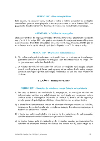 ARTIGO 180.º – Descontos proibidos

Não podem, em qualquer caso, efectuar-se sobre o salário descontos ou deduções
destinadas a garantir ao empregador e seus representantes ou a um intermediário um
pagamento directo ou indirecto destinado à obtenção ou manutenção do emprego.


                                 ARTIGO 181.º – Créditos do empregador

Quaisquer créditos do empregador sobre o trabalhador que não preencham o disposto
nos nºs 4 à 6 do artigo 179.º não podem ser objecto de compensação no salário sem
decisão judicial transitada em julgado ou acordo homologado judicialmente que os
reconheçam, sendo em tal situação aplicável o disposto no n.º 2 do mesmo artigo.


                            ARTIGO 182.º – Disposições e cláusulas nulas

1. São nulas as disposições das convenções colectivas ou contratos de trabalho que
   permitam quaisquer descontos ou deduções além das estabelecidas no artigo 179.º
   ou que aumentem os limites da dedução.

2. Os valores descontados no salário em violação do disposto nesta secção vencem
   juros à taxa legal que o tribunal pode agravar até ao dobro, desde a data em que
   deveriam ser pagos e podem ser sempre reclamados até um ano após o termo do
   contrato.


                                      SECÇÃO V – Protecção do Salário


         ARTIGO 183.º – Garantias do salário em caso de falência ou insolvência

1. Em caso de falência ou insolvência do empregador, as prestações salariais ou
   indemnizações devidas aos trabalhadores têm preferência sobre quaisquer outros
   créditos sobre o empregador, incluindo os créditos do Estado ou da segurança
   social e gozam de privilégios mobiliários e imobiliários, nos seguintes limites:

a) o limite dos valores mínimos fixados na lei ou em convenção colectiva de trabalho,
   tratando-se de prestações salariais, vencidas no decurso dos seis meses anteriores à
   abertura do processo de falência;

b) o limite dos valores calculados nos termos da lei, tratando-se de indemnização,
   vencida três meses antes da abertura do processo de falência;

c) os limites fixados pela lei, tratando-se de prestações salariais ou indemnizações
   vencidas em momento anterior aos fixados nas alíneas a) e b) deste artigo, se a




Lei Geral do Trabalho – Lei n°2/00 de 11 de Fevereiro                              92
 