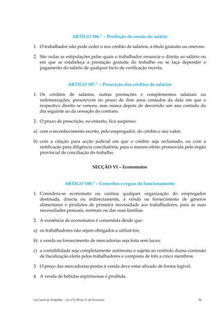 ARTIGO 186.º – Proibição da cessão do salário

1. O trabalhador não pode ceder o seu crédito de salários, a título gratuito ou oneroso.

2. São nulas as estipulações pelas quais o trabalhador renuncie o direito ao salário ou
   em que se estabeleça a prestação gratuita do trabalho ou se faça depender o
   pagamento do salário de qualquer facto de verificação incerta.


                         ARTIGO 187.º – Prescrição dos créditos de salários

1. Os créditos de salários, outras prestações e complementos salariais ou
   indemnizações, prescrevem no prazo de dois anos contados da data em que o
   respectivo direito se venceu, mas nunca depois de decorrido um ano contado do
   dia seguinte ao da cessação do contrato.

2. O prazo de prescrição, no entanto, fica suspenso:

a) com o reconhecimento escrito, pelo empregador, do crédito e seu valor;

b) com a citação para acção judicial em que o crédito seja reclamado, ou com a
   notificação para diligência conciliatória, para o mesmo efeito promovida pelo órgão
   provincial de conciliação do trabalho.


                                           SECÇÃO VI – Economatos


                       ARTIGO 188.º – Conceitos e regras de funcionamento

1. Considera-se economato ou cantina qualquer organização do empregador
   destinada, directa ou indirectamente, à venda ou fornecimento de géneros
   alimentares e produtos de primeira necessidade aos trabalhadores, para as suas
   necessidades pessoais, normais ou das suas famílias.

2. A existência de economatos é consentida desde que:

a) os trabalhadores não sejam obrigados a utilizá-los;

b) a venda ou fornecimento de mercadorias seja feita sem lucro;

c) a contabilidade seja completamente autónoma e sujeita ao controlo duma comissão
   de fiscalização eleita pelos trabalhadores e composta de três a cinco membros.

3. O preço das mercadorias postas à venda deve estar afixado de forma legível.

4. A venda de bebidas espirituosas é proibida.




Lei Geral do Trabalho – Lei n°2/00 de 11 de Fevereiro                               94
 