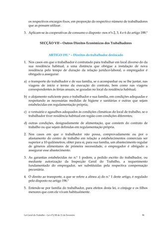 os respectivos encargos fixos, em proporção do respectivo número de trabalhadores
    que as possam utilizar.

3. Aplicam-se às cooperativas de consumo o disposto -nos nºs 2, 3, 4 e 6 do artigo 188.º


                SECÇÃO VII – Outros Direitos Económicos dos Trabalhadores


                         ARTIGO 191.º – Direitos do trabalhador deslocado

1. Nos casos em que o trabalhador é contratado para trabalhar em local diverso do da
   sua residência habitual, a uma distância que obrigue a instalação de nova
   residência pelo tempo de duração da relação jurídico-laboral, o empregador é
   obrigado a assegurar:

a) o transporte do trabalhador e de sua família, se o acompanhar ou se lhe juntar, nas
   viagens de início e termo da execução do contrato, bem como nas viagens
   correspondentes às férias anuais, se gozadas no local da residência habitual;

b) o alojamento suficiente para o trabalhador e sua família, em condições adequadas e
   respeitando as necessárias medidas de higiene e sanitárias e outras que sejam
   estabelecidas em regulamentação própria;

c) o vestuário e agasalhos adequados às condições climáticas do local de trabalho, se o
   trabalhador tiver residência habitual em região com condições diferentes;

d) outras condições, designadamente de alimentação, que constem do contrato de
   trabalho ou que sejam definidas em regulamentação própria.

2. Nos casos em que o trabalhador não possa, comprovadamente ou por o
   afastamento do centro de trabalho em relação a estabelecimentos comerciais ser
   superior a 10 quilómetros, obter para si, para sua família, um abastecimento regular
   de géneros alimentares de primeira necessidade, o empregador é obrigado a
   assegurar esse abastecimento.

3. As garantias estabelecidas no n.º 1 podem, a pedido escrito do trabalhador, ou
   mediante autorização da Inspecção Geral do Trabalho, a requerimento
   fundamentado do empregador, ser substituídas pela respectiva compensação
   pecuniária.

4. O direito ao transporte, a que se refere a alínea a) do n.º 1 deste artigo, é regulado
   pelo disposto no artigo 196.º

5. Entende-se por família do trabalhador, para efeitos desta lei, o cônjuge e os filhos
   menores que com ele vivam habitualmente.




Lei Geral do Trabalho – Lei n°2/00 de 11 de Fevereiro                                96
 