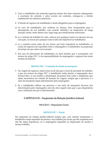 3. Caso o trabalhador não pretenda regressar dentro das duas semanas subsequentes
   à conclusão do contrato e salvo acordo em contrário, extingue-se o direito
   estabelecido nos números anteriores.

4. O direito de regresso do trabalhador é ainda obrigatório para o empregador:

a) no caso do trabalhador, por acidente ou doença, ficar incapacitado para o
   desempenho do seu trabalho, com carácter definitivo ou temporário de longa
   duração, tendo, neste último caso, lugar logo que medicamente autorizado;

b) se o contrato de trabalho for nulo, caducar por qualquer motivo no decurso da sua
   execução, ou cessar por qualquer outra razão não imputável ao trabalhador;

c) se o contrato cessar antes do seu termo, por facto imputável ao trabalhador, os
   custos do regresso são repartidos entre o empregador e o trabalhador, na proporção
   do tempo em que esteve em execução.

5. Em caso de falecimento do trabalhador ou dum familiar que o acompanhe, nos
   termos do artigo 191.°, é da responsabilidade do empregador o regresso dos restos
   mortais do falecido.


                          ARTIGO 196.° - Conteúdo do direito ao transporte

1. Na viagem de regresso, assim como na de ida para o local de prestação de trabalho,
   a que nos termos do artigo 191.° o trabalhador tenha direito, o empregador deve
   fornecer-lhe e à sua família a alimentação necessária bem como o alojamento que
   sejam necessários em virtude da duração da viagem, sempre que o percurso e o
   meio de transporte sejam determinados pelo empregador.

2. Se o trabalhador utilizar um percurso e um meio de transporte diversos dos
   determinados pelo empregador, este não deve àquele mais que o que despenderia
   com a utilização dos por si determinados.


              CAPÍTULO IX – Suspensão da Relação Jurídico-Laboral

                                       SECÇÃO I – Disposições Gerais


                                              ARTIGO 197.º – Noção

Há suspensão da relação jurídico-laboral sempre que, com carácter temporário, o
trabalhador esteja impedido de prestar o seu trabalho por factos que lhe respeitem mas
não lhe sejam imputáveis, ou o empregador impedido ou dispensado de receber o
mesmo trabalho.




Lei Geral do Trabalho – Lei n°2/00 de 11 de Fevereiro                             98
 