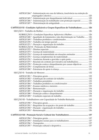 ARTIGO 264.° - Indemnização em caso de falência, insolvência ou extinção do
                        empregador colectivo .......................................................................... 125
           ARTIGO 265.° - Indemnização por despedimento individual................................ 125
           ARTIGO 266.° - Indemnização do trabalhador com protecção especial................ 126
           ARTIGO 267.° - Determinação da antiguidade ......................................................... 126

CAPÍTULO XI - Condições Aplicáveis a Grupos Específicos de Trabalhadores ............. 126
   SECÇÃO I - Trabalho da Mulher........................................................................................... 126
           SUBSECÇÃO I - Condições Específicas Aplicáveis à Mulher ................................. 126
           ARTIGO 268.º - Igualdade de tratamento e não discriminação no Trabalho........ 126
           ARTIGO 269.º - Trabalhos proibidos e condicionados............................................. 127
           ARTIGO 270.º - Trabalho em tempo parcial .............................................................. 127
           ARTIGO 271.º - Duração e organização do trabalho ................................................ 127
           SUBSECÇÃO II - Protecção da Maternidade ............................................................. 128
           ARTIGO 272.º - Direitos especiais ............................................................................... 128
           ARTIGO 273.º - Licença de maternidade.................................................................... 129
           ARTIGO 274.º - Licença de maternidade em situações anómalas .......................... 130
           ARTIGO 275.º - Licença complementar de maternidade ......................................... 130
           ARTIGO 276.º - Ausências durante a gravidez e após parto................................... 131
           ARTIGO 277.º - Rescisão do contrato por iniciativa da trabalhadora .................... 131
           ARTIGO 278.º - Protecção contra o despedimento por causas objectivas ............. 131
           ARTIGO 279.º - Complemento de férias..................................................................... 131
           ARTIGO 280.º - Estruturas de apoio à criança........................................................... 131
   SECÇÃO II - Trabalho de Menores ....................................................................................... 132
           ARTIGO 281.º - Princípios gerais................................................................................. 132
           ARTIGO 282.º - Celebração do contrato de trabalho ................................................ 132
           ARTIGO 283.º - Trabalhos permitidos ........................................................................ 133
           ARTIGO 284.º - Trabalhos proibidos ou condicionados .......................................... 133
           ARTIGO 285.º - Exames médicos a menores.............................................................. 133
           ARTIGO 286.º - Remuneração...................................................................................... 134
           ARTIGO 287.º - Duração e organização do trabalho ................................................ 134
           ARTIGO 288.º - Protecção contra o despedimento ................................................... 134
           ARTIGO 289.º - Condições especiais de trabalho...................................................... 135
   SECÇÃO III - Trabalhadores com Capacidade de Trabalho Reduzida ........................... 135
           ARTIGO 290.º - Princípios gerais................................................................................. 135
           ARTIGO 291.º - Requisitos da ocupação e do posto de trabalho ............................ 135
           ARTIGO 292.º - Duração - organização do trabalho................................................. 136
           ARTIGO 293.º - Remuneração...................................................................................... 136

CAPÍTULO XII - Promoção Social e Cultural dos Trabalhadores....................................... 137
           ARTIGO 294.º - Princípios gerais................................................................................. 137
           ARTIGO 295.º - Instalações sociais para os trabalhadores....................................... 137
           ARTIGO 296.º - Transportes ......................................................................................... 137
           ARTIGO 297.º - Promoção cultural e desportiva....................................................... 137


     Lei Geral do Trabalho – Lei n°2/00 de 11 de Fevereiro                                                                   10
 