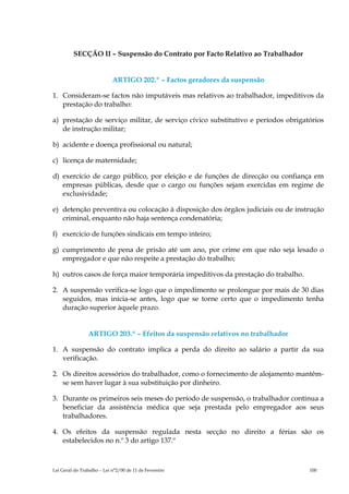 SECÇÃO II – Suspensão do Contrato por Facto Relativo ao Trabalhador


                            ARTIGO 202.º – Factos geradores da suspensão

1. Consideram-se factos não imputáveis mas relativos ao trabalhador, impeditivos da
   prestação do trabalho:

a) prestação de serviço militar, de serviço cívico substitutivo e períodos obrigatórios
   de instrução militar;

b) acidente e doença profissional ou natural;

c) licença de maternidade;

d) exercício de cargo público, por eleição e de funções de direcção ou confiança em
   empresas públicas, desde que o cargo ou funções sejam exercidas em regime de
   exclusividade;

e) detenção preventiva ou colocação à disposição dos órgãos judiciais ou de instrução
   criminal, enquanto não haja sentença condenatória;

f) exercício de funções sindicais em tempo inteiro;

g) cumprimento de pena de prisão até um ano, por crime em que não seja lesado o
   empregador e que não respeite a prestação do trabalho;

h) outros casos de força maior temporária impeditivos da prestação do trabalho.

2. A suspensão verifica-se logo que o impedimento se prolongue por mais de 30 dias
   seguidos, mas inicia-se antes, logo que se torne certo que o impedimento tenha
   duração superior àquele prazo.


                ARTIGO 203.º – Efeitos da suspensão relativos no trabalhador

1. A suspensão do contrato implica a perda do direito ao salário a partir da sua
   verificação.

2. Os direitos acessórios do trabalhador, como o fornecimento de alojamento mantêm-
   se sem haver lugar à sua substituição por dinheiro.

3. Durante os primeiros seis meses do período de suspensão, o trabalhador continua a
   beneficiar da assistência médica que seja prestada pelo empregador aos seus
   trabalhadores.

4. Os efeitos da suspensão regulada nesta secção no direito a férias são os
   estabelecidos no n.º 3 do artigo 137.º



Lei Geral do Trabalho – Lei n°2/00 de 11 de Fevereiro                             100
 