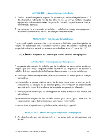 ARTIGO 204.º – Apresentação do trabalhador

1. Finda a causa da suspensão, o prazo de apresentação ao trabalho previsto no n.º 2
   do artigo 200.º, é alargado para 12 dias úteis no caso de serviço militar e situações
   equiparadas e de outras situações de que tenha resultado impedimento de duração
   não inferior a 12 meses.

2. No momento da apresentação ao trabalho, o trabalhador entrega ao empregador o
   documento comprovativo da data da cessação do impedimento.


                              ARTIGO 205.º – Substituição do trabalhador

O empregador pode, se o entender, contratar outro trabalhador para desempenhar as
funções do trabalhador com o contrato suspenso, sendo tal contrato celebrado por
tempo determinado, a termo incerto, nos termos da alínea a) do n.º 1 do artigo 15.º


       SECÇÃO III – Suspensão do Contrato por Motivo Relativo ao Empregador


                           ARTIGO 206.º – Causas geradoras da suspensão

A suspensão do contrato de trabalho por facto relativo ao empregador verifica-se
sempre que este esteja temporariamente impedido ou dispensado de receber o
trabalho de todos ou parte dos trabalhadores da empresa ou centro de trabalho por:

a) verificação de razões conjunturais, motivos económicos ou tecnológicos de duração
   temporária;

b) calamidades, acidentes e outras situações de força maior, como a interrupção do
   fornecimento de energia ou de matérias-primas que obriguem ao encerramento
   temporário do centro de trabalho ou à diminuição temporária da laboração;

c) convocação ou mobilização do empregador em nome individual, nos termos das
   leis militares;

d) encerramento temporário do estabelecimento para obras, para instalação de
   equipamentos ou por determinação das autoridades competentes;

e) outras situações previstas e reguladas em disposição legal especial.


                ARTIGO 207.º – Efeitos da suspensão relativos ao empregador

1. As situações referidas nas alíneas a), b) e e) do artigo anterior são reguladas por
   decreto.




Lei Geral do Trabalho – Lei n°2/00 de 11 de Fevereiro                              101
 