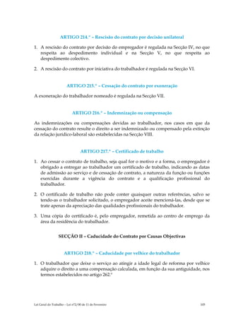 ARTIGO 214.º – Rescisão do contrato por decisão unilateral

1. A rescisão do contrato por decisão do empregador é regulada na Secção IV, no que
   respeita ao despedimento individual e na Secção V, no que respeita ao
   despedimento colectivo.

2. A rescisão do contrato por iniciativa do trabalhador é regulada na Secção VI.


                       ARTIGO 215.º – Cessação do contrato por exoneração

A exoneração do trabalhador nomeado é regulada na Secção VII.


                           ARTIGO 216.º – Indemnização ou compensação

As indemnizações ou compensações devidas ao trabalhador, nos casos em que da
cessação do contrato resulte o direito a ser indemnizado ou compensado pela extinção
da relação jurídico-laboral são estabelecidas na Secção VIII.


                                 ARTIGO 217.º – Certificado de trabalho

1. Ao cessar o contrato de trabalho, seja qual for o motivo e a forma, o empregador é
   obrigado a entregar ao trabalhador um certificado de trabalho, indicando as datas
   de admissão ao serviço e de cessação de contrato, a natureza da função ou funções
   exercidas durante a vigência do contrato e a qualificação profissional do
   trabalhador.

2. O certificado de trabalho não pode conter quaisquer outras referências, salvo se
   tendo-as o trabalhador solicitado, o empregador aceite mencioná-las, desde que se
   trate apenas da apreciação das qualidades profissionais do trabalhador.

3. Uma cópia do certificado é, pelo empregador, remetida ao centro de emprego da
   área da residência do trabalhador.


                 SECÇÃO II – Caducidade do Contrato por Causas Objectivas


                     ARTIGO 218.º – Caducidade por velhice do trabalhador

1. O trabalhador que deixe o serviço ao atingir a idade legal de reforma por velhice
   adquire o direito a uma compensação calculada, em função da sua antiguidade, nos
   termos estabelecidos no artigo 262.º




Lei Geral do Trabalho – Lei n°2/00 de 11 de Fevereiro                              105
 