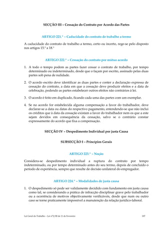 SECÇÃO III – Cessação do Contrato por Acordo das Partes


                  ARTIGO 221.º – Caducidade do contrato de trabalho a termo

A caducidade do contrato de trabalho a termo, certo ou incerto, rege-se pelo disposto
nos artigos 15.º a 18.º


                     ARTIGO 222.º – Cessação do contrato por mútuo acordo

1. A todo o tempo podem as partes fazer cessar o contrato de trabalho, por tempo
   determinado ou indeterminado, desde que o façam por escrito, assinado pelas duas
   partes sob pena de nulidade.

2. O acordo escrito deve identificar as duas partes e conter a declaração expressa de
   cessação do contrato, a data em que a cessação deve produzir efeitos e a data de
   celebração, podendo as partes estabelecer outros efeitos não contrários à lei.

3. O acordo é feito em duplicado, ficando cada uma das partes com um exemplar.

4. Se no acordo for estabelecida alguma compensação a favor do trabalhador, deve
   declarar-se a data ou datas do respectivo pagamento, entendendo-se que não inclui
   os créditos que à data da cessação existam a favor do trabalhador nem os que a este
   sejam devidos em consequência da cessação, salvo se o contrário constar
   expressamente do acordo que fixa a compensação.


                     SECÇÃO IV – Despedimento Individual por justa Causa


                                     SUBSECÇÃO I – Princípios Gerais


                                              ARTIGO 223.º – Noção

Considera-se despedimento individual a ruptura do contrato por tempo
indeterminado, ou por tempo determinado antes do seu termo, depois de concluído o
período de experiência, sempre que resulte de decisão unilateral do empregador.


                              ARTIGO 224.º – Modalidades de justa causa

1. O despedimento só pode ser validamente decidido com fundamento em justa causa
   como tal, se considerando a prática de infracção disciplinar grave pelo trabalhador
   ou a ocorrência de motivos objectivamente verificáveis, desde que num ou outro
   caso se torne praticamente impossível a manutenção da relação jurídico-laboral.



Lei Geral do Trabalho – Lei n°2/00 de 11 de Fevereiro                            107
 