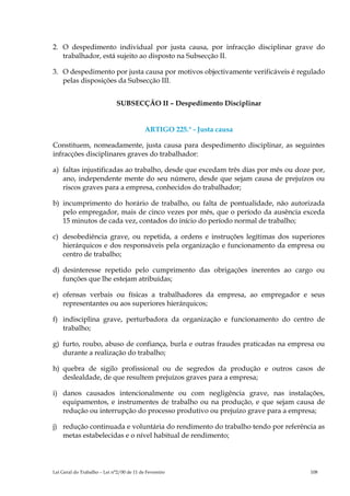 2. O despedimento individual por justa causa, por infracção disciplinar grave do
   trabalhador, está sujeito ao disposto na Subsecção II.

3. O despedimento por justa causa por motivos objectivamente verificáveis é regulado
   pelas disposições da Subsecção III.


                              SUBSECÇÃO II – Despedimento Disciplinar


                                           ARTIGO 225.° - Justa causa

Constituem, nomeadamente, justa causa para despedimento disciplinar, as seguintes
infracções disciplinares graves do trabalhador:

a) faltas injustificadas ao trabalho, desde que excedam três dias por mês ou doze por,
   ano, independente mente do seu número, desde que sejam causa de prejuízos ou
   riscos graves para a empresa, conhecidos do trabalhador;

b) incumprimento do horário de trabalho, ou falta de pontualidade, não autorizada
   pelo empregador, mais de cinco vezes por mês, que o período da ausência exceda
   15 minutos de cada vez, contados do início do período normal de trabalho;

c) desobediência grave, ou repetida, a ordens e instruções legítimas dos superiores
   hierárquicos e dos responsáveis pela organização e funcionamento da empresa ou
   centro de trabalho;

d) desinteresse repetido pelo cumprimento das obrigações inerentes ao cargo ou
   funções que lhe estejam atribuídas;

e) ofensas verbais ou físicas a trabalhadores da empresa, ao empregador e seus
   representantes ou aos superiores hierárquicos;

f) indisciplina grave, perturbadora da organização e funcionamento do centro de
   trabalho;

g) furto, roubo, abuso de confiança, burla e outras fraudes praticadas na empresa ou
   durante a realização do trabalho;

h) quebra de sigilo profissional ou de segredos da produção e outros casos de
   deslealdade, de que resultem prejuízos graves para a empresa;

i) danos causados intencionalmente ou com negligência grave, nas instalações,
   equipamentos, e instrumentes de trabalho ou na produção, e que sejam causa de
   redução ou interrupção do processo produtivo ou prejuízo grave para a empresa;

j) redução continuada e voluntária do rendimento do trabalho tendo por referência as
   metas estabelecidas e o nível habitual de rendimento;




Lei Geral do Trabalho – Lei n°2/00 de 11 de Fevereiro                            108
 