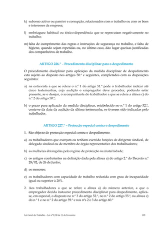 k) suborno activo ou passivo e corrupção, relacionados com o trabalho ou com os bens
   e interesses da empresa;

l) embriaguez habitual ou tóxico-dependência que se repercutam negativamente no
   trabalho;

m) falta de cumprimento das regras e instruções de segurança no trabalho, e falta de
   higiene, quando sejam repetidas ou, no último caso, dão lugar queixas justificadas
   dos companheiros de trabalho.


               ARTIGO 226.º – Procedimento disciplinar para o despedimento

O procedimento disciplinar para aplicação da medida disciplinar de despedimento
está sujeito ao disposto nos artigos 50.º e seguintes, completados com as disposições
seguintes:

a) na entrevista a que se refere o n.º 1 do artigo 51.º pode o trabalhador indicar até
   cinco testemunhas, cuja audição o empregador deve proceder, podendo estar
   presente, se o desejar, o acompanhante do trabalhador a que se refere a alínea c) do
   n.º 2 do artigo 50.º;

b) o prazo para aplicação da medida disciplinar, estabelecido no n.º 1 do artigo 52.º,
   conta-se da data da audição da última testemunha, se tiverem sido indicadas pelo
   trabalhador.


                   ARTIGO 227.º – Protecção especial contra o despedimento

1. São objecto de protecção especial contra o despedimento:

a) os trabalhadores que exerçam ou tenham exercido funções de dirigente sindical, de
   delegado sindical ou de membro de órgão representativo dos trabalhadores;

b) as mulheres abrangidas pelo regime de protecção na maternidade;

c) os antigos combatentes na definição dada pela alínea a) do artigo 2.º do Decreto n.º
   28/92, de 26 de Junho;

d) os menores;

e) os trabalhadores com capacidade de trabalho reduzida com grau de incapacidade
   igual ou superior à 20%.

2. Aos trabalhadores a que se refere a alínea a) do número anterior, a que o
   empregador decida instaurar procedimento disciplinar para despedimento, aplica-
   se, em especial, o disposto no n.º 3 do artigo 52.º, no n.º 2 do artigo 55.º, na alínea c)
   do n.º 1 e no n.º 2 do artigo 59.º e nos nºs 2 e 3 do artigo 60.º



Lei Geral do Trabalho – Lei n°2/00 de 11 de Fevereiro                                   109
 