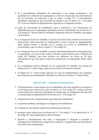 3. Se o procedimento disciplinar for instaurado a um antigo combatente e tal
   qualidade for conhecida do empregador ou lhe for comunicada documentalmente
   até ao momento da entrevista a que se refere o artigo 51.º, o procedimento
   disciplinar suspende-se após a tomada da decisão a que se refere o n.º 1 do artigo
   52.º se for no sentido do despedimento, seguindo-se os seguintes termos:

a) cópia da convocação do trabalhador para a entrevista e da comunicação do
   despedimento que o empregador pretenda enviar ao trabalhador nos termos do n.º
   3 do artigo 51.º são enviadas de imediato à Inspecção Geral do Trabalho, sob registo
   ou protocolo;

b) se a Inspecção Geral do Trabalho, no prazo de 10 dias úteis contados do envio dos
   documentos, nada comunicar ao empregador ou não se opuser ao despedimento,
   pode aquele manter a decisão com a entrega ou envio ao trabalhador da
   comunicação a que se refere o citado n.º 3 do artigo 52.º;

c) se a Inspecção Geral do Trabalho se opuser fundamentadamente ao despedimento,
   o empregador, no caso de não aceitar a decisão, pode reclamar para o Ministro de
   tutela do Trabalho, que deve resolver em definitivo no prazo de 30 dias,
   entendendo-se que não opõe se nada for comunicado ao empregador dentro deste
   prazo.

4. Se o trabalhador estiver afectado na sua capacidade de trabalho, nos termos da
   alínea e) do n.º 1 deste artigo, aplicam-se os termos do número anterior.

5. O regime do n.º 3 deste artigo aplica-se no caso do despedimento visar qualquer
   das categorias de trabalhadores referidas nas alíneas b) e d) do n.º 1 deste artigo.


                              ARTIGO 228.º – Nulidade do despedimento

1. O despedimento é nulo sempre que ao trabalhador não seja remetida ou entregue a
   convocação para a entrevista, a que se refere o n.º 2 do artigo 50.º, sempre que esta
   se não realize por culpa do empregador ou sempre que ao trabalhador não seja feita
   a comunicação de despedimento nos termos do n.º 2 do artigo 52.º

2. É igualmente nulo o despedimento que tenha por fundamento:

a) as opiniões políticas, ideológicas ou religiosas do trabalhador;

b) a filiação ou não filiação sindical em determinado sindicato;

c) qualquer outro motivo que nos termos do n.º 1 do artigo 3.º e da alínea b) do n.º 2
   do artigo 20.º seja fundamento de discriminação.

3. Quando o despedimento seja nulo, o empregador é obrigado a proceder à
   reintegração do trabalhador e pagar-lhe os salários e complementos que este deixou
   de receber até à reintegração.



Lei Geral do Trabalho – Lei n°2/00 de 11 de Fevereiro                              110
 