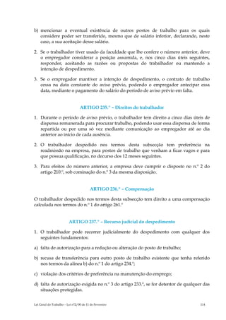 b) mencionar a eventual existência de outros postos de trabalho para os quais
   considere poder ser transferido, mesmo que de salário inferior, declarando, neste
   caso, a sua aceitação desse salário.

2. Se o trabalhador tiver usado da faculdade que lhe confere o número anterior, deve
   o empregador considerar a posição assumida, e, nos cinco dias úteis seguintes,
   responder, aceitando as razões ou propostas do trabalhador ou mantendo a
   intenção de despedimento.

3. Se o empregador mantiver a intenção de despedimento, o contrato de trabalho
   cessa na data constante do aviso prévio, podendo o empregador antecipar essa
   data, mediante o pagamento do salário do período de aviso prévio em falta.


                                 ARTIGO 235.º – Direitos do trabalhador

1. Durante o período de aviso prévio, o trabalhador tem direito a cinco dias úteis de
   dispensa remunerada para procurar trabalho, podendo usar essa dispensa de forma
   repartida ou por uma só vez mediante comunicação ao empregador até ao dia
   anterior ao início de cada ausência.

2. O trabalhador despedido nos termos desta subsecção tem preferência na
   readmissão na empresa, para postos de trabalho que venham a ficar vagos e para
   que possua qualificação, no decurso dos 12 meses seguintes.

3. Para efeitos do número anterior, a empresa deve cumprir o disposto no n.º 2 do
   artigo 210.º, sob cominação do n.º 3 da mesma disposição.


                                        ARTIGO 236.º – Compensação

O trabalhador despedido nos termos desta subsecção tem direito a uma compensação
calculada nos termos do n.º 1 do artigo 261.º


                         ARTIGO 237.º – Recurso judicial do despedimento

1. O trabalhador pode recorrer judicialmente do despedimento com qualquer dos
   seguintes fundamentos:

a) falta de autorização para a redução ou alteração do posto de trabalho;

b) recusa de transferência para outro posto de trabalho existente que tenha referido
   nos termos da alínea b) do n.º 1 do artigo 234.º;

c) violação dos critérios de preferência na manutenção do emprego;

d) falta de autorização exigida no n.º 3 do artigo 233.º, se for detentor de qualquer das
   situações protegidas.


Lei Geral do Trabalho – Lei n°2/00 de 11 de Fevereiro                               114
 