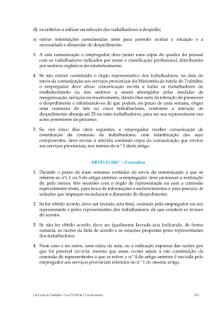 d) os critérios a utilizar na selecção dos trabalhadores a despedir;

e) outras informações consideradas úteis para permitir avaliar a situação e a
   necessidade e dimensão do despedimento.

3. A esta comunicação o empregador deve juntar uma cópia do quadro do pessoal
   com os trabalhadores indicados por nome e classificação profissional, distribuídos
   por sectores orgânicos do estabelecimento.

4. Se não estiver constituído o órgão representativo dos trabalhadores, na data do
   envio da comunicação aos serviços provinciais do Ministério de tutela do Trabalho,
   o empregador deve afixar comunicação escrita a todos os trabalhadores do
   estabelecimento ou dos sectores a serem abrangidos pelas medidas de
   reorganização, redução ou encerramento, dando-lhes nota da intenção de promover
   o despedimento e informando-os de que podem, no prazo de uma semana, eleger
   uma comissão de três ou cinco trabalhadores, conforme a intenção de
   despedimento abranja até 25 ou mais trabalhadores, para ser sua representante nos
   actos posteriores do processo.

5. Se, nos cinco dias úteis seguintes, o empregador receber comunicação de
   constituição da comissão de trabalhadores, com identificação dos seus
   componentes, deve enviar à referida comissão cópia da comunicação que enviou
   aos serviços provinciais, nos termos do n.º 1 deste artigo.


                                           ARTIGO 240.º – Consultas

1. Durante o prazo de duas semanas contadas do envio da comunicação a que se
   referem os nºs 1 ou 5 do artigo anterior, o empregador deve promover a realização
   de, pelo menos, três reuniões com o órgão de representação ou com a comissão
   especialmente eleita, para troca de informações e esclarecimentos e para procura de
   soluções que impeçam ou reduzam a dimensão do despedimento.

2. Se for obtido acordo, deve ser lavrada acta final, assinada pelo empregador ou seu
   representante e pelos representantes dos trabalhadores, de que constem os termos
   do acordo.

3. Se não for obtido acordo, deve ser igualmente lavrada acta indicando, de forma
   sumária, as razões da falta de acordo e as soluções propostas pelos representantes
   dos trabalhadores.

4. Num caso e no outro, uma cópia da acta, ou a indicação expressa das razões por
   que foi possível lavrá-la, mesmo que essas razões sejam a não constituição da
   comissão de representantes a que se refere o n.º 4 do artigo anterior é enviada pelo
   empregador aos serviços provinciais referidos no n.º 1 do mesmo artigo.




Lei Geral do Trabalho – Lei n°2/00 de 11 de Fevereiro                             116
 