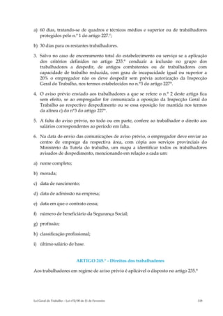 a) 60 dias, tratando-se de quadros e técnicos médios e superior ou de trabalhadores
   protegidos pelo n.º 1 do artigo 227.º;

b) 30 dias para os restantes trabalhadores.

3. Salvo no caso de encerramento total do estabelecimento ou serviço se a aplicação
   dos critérios definidos no artigo 233.° conduzir a inclusão no grupo dos
   trabalhadores a despedir, de antigos combatentes ou de trabalhadores com
   capacidade de trabalho reduzida, com grau de incapacidade igual ou superior a
   20% o empregador não os deve despedir sem prévia autorização da Inspecção
   Geral do Trabalho, nos termos estabelecidos no n.°3 do artigo 227°.

4. O aviso prévio enviado aos trabalhadores a que se refere o n.° 2 deste artigo fica
   sem efeito, se ao empregador for comunicada a oposição da Inspecção Geral do
   Trabalho ao respectivo despedimento ou se essa oposição for mantida nos termos
   da alínea c) do n°3 do artigo 227°.

5. A falta do aviso prévio, no todo ou em parte, confere ao trabalhador o direito aos
   salários correspondentes ao período em falta.

6. Na data de envio das comunicações de aviso prévio, o empregador deve enviar ao
   centro de emprego da respectiva área, com cópia aos serviços provinciais do
   Ministério da Tutela do trabalho, um mapa a identificar todos os trabalhadores
   avisados de despedimento, mencionando em relação a cada um:

a) nome completo;

b) morada;

c) data de nascimento;

d) data de admissão na empresa;

e) data em que o contrato cessa;

f) número de beneficiário da Segurança Social;

g) profissão;

h) classificação profissional;

i) último salário de base.


                               ARTIGO 245.° - Direitos dos trabalhadores

Aos trabalhadores em regime de aviso prévio é aplicável o disposto no artigo 235.°




Lei Geral do Trabalho – Lei n°2/00 de 11 de Fevereiro                                118
 