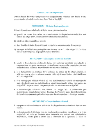 ARTIGO 246.° - Compensação

O trabalhador despedido em processo de despedimento colectivo tem direito a uma
compensação calculada nos termos do n.º 1 do artigo 261.°


                               ARTIGO 247.° - Ilicitude do despedimento

O despedimento do trabalhador é ilícito nas seguintes situações:

a) quando as razoes invocadas para fundamentar o despedimento colectivo, nos
   termos do artigo 238.°, forem comprovadamente inexistentes;

b) não tiver sido precedido de acordo;

c) tiver havido violação dos critérios de preferência na manutenção do emprego;

d) abranger trabalhadores protegidos nos termos do n.° 1 do artigo 227.° e tiver
   havido autorização da Inspecção Geral do Trabalho.


                           ARTIGO 248.° - Declaração e efeitos da ilicitude

1. sendo o despedimento declarado ilícito, por sentença transitada em julgado, o
   empregador é obrigado a reintegrar o trabalhador e a pagar-lhe os salários que teria
   recebido desde a data de despedimento até à data da sentença.

2. se o fundamento da ilicitude for o definido na alínea b) do artigo anterior, os
   salários a que se refere o número anterior estão sujeitos aos limites estabelecidos no
   n.° 3 do artigo 229.°.

3. se a reintegração não for possível ou se o trabalhador não quiser ser reintegrado,
   tem este direito, em sua substituição, a uma indemnização a fixar nos termos do
   artigo 263.°, a que acresce à compensação devida nos termos do artigo 246.°

4. a indemnização calculada nos termos do artigo 263.° é substituída por
   indemnização calculada nos termos do artigo 265.° sempre que o despedimento seja
   declarado improcedente pelos fundamentos das alíneas a) ou c) do artigo anterior.


                                ARTIGO 249.° - Competência do tribunal

1. compete ao tribunal decretar a ilicitude do despedimento colectivo e fixar os seus
   efeitos.

2. o decretamento de ilicitude com os fundamentos previstos nas alíneas a) e b) do
   artigo 247.° só pode ser feito em acção intentada pela maioria dos trabalhadores
   despedidos, sendo para o efeito que a intentem 15 a aproveita a todos os



Lei Geral do Trabalho – Lei n°2/00 de 11 de Fevereiro                               119
 