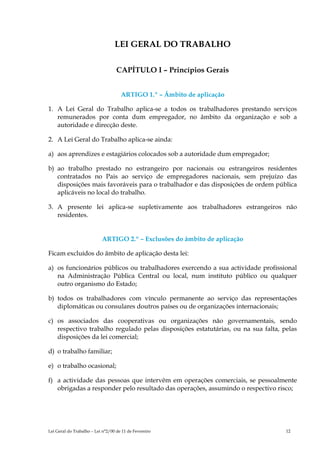 LEI GERAL DO TRABALHO

                                   CAPÍTULO I – Princípios Gerais


                                     ARTIGO 1.º – Âmbito de aplicação

1. A Lei Geral do Trabalho aplica-se a todos os trabalhadores prestando serviços
   remunerados por conta dum empregador, no âmbito da organização e sob a
   autoridade e direcção deste.

2. A Lei Geral do Trabalho aplica-se ainda:

a) aos aprendizes e estagiários colocados sob a autoridade dum empregador;

b) ao trabalho prestado no estrangeiro por nacionais ou estrangeiros residentes
   contratados no Pais ao serviço de empregadores nacionais, sem prejuízo das
   disposições mais favoráveis para o trabalhador e das disposições de ordem pública
   aplicáveis no local do trabalho.

3. A presente lei aplica-se supletivamente aos trabalhadores estrangeiros não
   residentes.


                           ARTIGO 2.º – Exclusões do âmbito de aplicação

Ficam excluídos do âmbito de aplicação desta lei:

a) os funcionários públicos ou trabalhadores exercendo a sua actividade profissional
   na Administração Pública Central ou local, num instituto público ou qualquer
   outro organismo do Estado;

b) todos os trabalhadores com vínculo permanente ao serviço das representações
   diplomáticas ou consulares doutros países ou de organizações internacionais;

c) os associados das cooperativas ou organizações não governamentais, sendo
   respectivo trabalho regulado pelas disposições estatutárias, ou na sua falta, pelas
   disposições da lei comercial;

d) o trabalho familiar;

e) o trabalho ocasional;

f) a actividade das pessoas que intervêm em operações comerciais, se pessoalmente
   obrigadas a responder pelo resultado das operações, assumindo o respectivo risco;




Lei Geral do Trabalho – Lei n°2/00 de 11 de Fevereiro                             12
 
