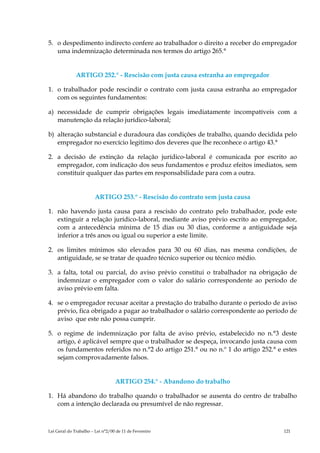 5. o despedimento indirecto confere ao trabalhador o direito a receber do empregador
   uma indemnização determinada nos termos do artigo 265.°


              ARTIGO 252.° - Rescisão com justa causa estranha ao empregador

1. o trabalhador pode rescindir o contrato com justa causa estranha ao empregador
   com os seguintes fundamentos:

a) necessidade de cumprir obrigações legais imediatamente incompatíveis com a
   manutenção da relação jurídico-laboral;

b) alteração substancial e duradoura das condições de trabalho, quando decidida pelo
   empregador no exercício legitimo dos deveres que lhe reconhece o artigo 43.°

2. a decisão de extinção da relação jurídico-laboral é comunicada por escrito ao
   empregador, com indicação dos seus fundamentos e produz efeitos imediatos, sem
   constituir qualquer das partes em responsabilidade para com a outra.


                        ARTIGO 253.° - Rescisão do contrato sem justa causa

1. não havendo justa causa para a rescisão do contrato pelo trabalhador, pode este
   extinguir a relação jurídico-laboral, mediante aviso prévio escrito ao empregador,
   com a antecedência mínima de 15 dias ou 30 dias, conforme a antiguidade seja
   inferior a três anos ou igual ou superior a este limite.

2. os limites mínimos são elevados para 30 ou 60 dias, nas mesma condições, de
   antiguidade, se se tratar de quadro técnico superior ou técnico médio.

3. a falta, total ou parcial, do aviso prévio constitui o trabalhador na obrigação de
   indemnizar o empregador com o valor do salário correspondente ao período de
   aviso prévio em falta.

4. se o empregador recusar aceitar a prestação do trabalho durante o período de aviso
   prévio, fica obrigado a pagar ao trabalhador o salário correspondente ao período de
   aviso que este não possa cumprir.

5. o regime de indemnização por falta de aviso prévio, estabelecido no n.°3 deste
   artigo, é aplicável sempre que o trabalhador se despeça, invocando justa causa com
   os fundamentos referidos no n.°2 do artigo 251.° ou no n.º 1 do artigo 252.° e estes
   sejam comprovadamente falsos.


                                  ARTIGO 254.° - Abandono do trabalho

1. Há abandono do trabalho quando o trabalhador se ausenta do centro de trabalho
   com a intenção declarada ou presumível de não regressar.



Lei Geral do Trabalho – Lei n°2/00 de 11 de Fevereiro                             121
 