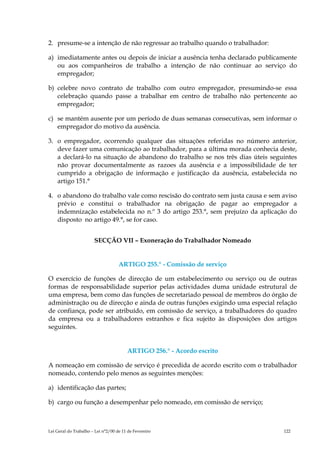 2. presume-se a intenção de não regressar ao trabalho quando o trabalhador:

a) imediatamente antes ou depois de iniciar a ausência tenha declarado publicamente
   ou aos companheiros de trabalho a intenção de não continuar ao serviço do
   empregador;

b) celebre novo contrato de trabalho com outro empregador, presumindo-se essa
   celebração quando passe a trabalhar em centro de trabalho não pertencente ao
   empregador;

c) se mantém ausente por um período de duas semanas consecutivas, sem informar o
   empregador do motivo da ausência.

3. o empregador, ocorrendo qualquer das situações referidas no número anterior,
   deve fazer uma comunicação ao trabalhador, para a última morada conhecia deste,
   a declará-lo na situação de abandono do trabalho se nos três dias úteis seguintes
   não provar documentalmente as razoes da ausência e a impossibilidade de ter
   cumprido a obrigação de informação e justificação da ausência, estabelecida no
   artigo 151.°

4. o abandono do trabalho vale como rescisão do contrato sem justa causa e sem aviso
   prévio e constitui o trabalhador na obrigação de pagar ao empregador a
   indemnização estabelecida no n.º 3 do artigo 253.°, sem prejuízo da aplicação do
   disposto no artigo 49.°, se for caso.


                       SECÇÃO VII – Exoneração do Trabalhador Nomeado


                                    ARTIGO 255.° - Comissão de serviço

O exercício de funções de direcção de um estabelecimento ou serviço ou de outras
formas de responsabilidade superior pelas actividades duma unidade estrutural de
uma empresa, bem como das funções de secretariado pessoal de membros do órgão de
administração ou de direcção e ainda de outras funções exigindo uma especial relação
de confiança, pode ser atribuído, em comissão de serviço, a trabalhadores do quadro
da empresa ou a trabalhadores estranhos e fica sujeito às disposições dos artigos
seguintes.


                                        ARTIGO 256.° - Acordo escrito

A nomeação em comissão de serviço é precedida de acordo escrito com o trabalhador
nomeado, contendo pelo menos as seguintes menções:

a) identificação das partes;

b) cargo ou função a desempenhar pelo nomeado, em comissão de serviço;



Lei Geral do Trabalho – Lei n°2/00 de 11 de Fevereiro                          122
 