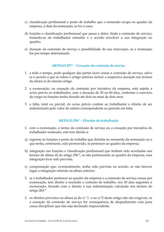 c) classificação profissional e posto de trabalho que o nomeado ocupa no quadro da
   empresa, à data da nomeação, se for o caso;

d) funções e classificação profissional que passa a deter, finda a comissão de serviço,
   tratando-se de trabalhador estranho e o acordo envolver a sua integração no
   quadro;

e) duração da comissão de serviço e possibilidade de sua renovação, se a nomeação
   for por tempo determinado.


                           ARTIGO 257.° - Cessação da comissão de serviço

1. a todo o tempo, pode qualquer das partes fazer cessar a comissão de serviço, salvo
   se o acordo a que se refere o artigo anterior incluir a respectiva duração nos termos
   da alínea e) do mesmo artigo.

2. a exoneração, ou cessação da comissão por iniciativa da empresa, está sujeita a
   aviso prévio ao trabalhador, com a duração de 30 ou 60 dias, conforme o exercício
   do cargo ou funções tenha durado até dois ou mais de dois anos.

3. a falta, total ou parcial, do aviso prévio confere ao trabalhador o direito de ser
   indemnizado pelo valor do salário correspondente ao período em falta.


                                 ARTIGO 258.° - Direitos do trabalhador

1. com a exoneração, o termo da comissão de serviço ou a cessação por iniciativa do
   trabalhador nomeado, este tem direito a:

a) regresso às funções e posto de trabalho que detinha no momento da nomeação ou a
   que tenha, entretanto, sido promovido, se pertencer ao quadro da empresa;

b) integração nas funções e classificação profissional que tenham sido acordadas nos
   termos da alínea d) do artigo 256.°, se não pertencendo ao quadro da empresa, essa
   integração tiver sido prevista;

c) compensação que, eventualmente, tenha sido prevista no acordo, se não houver
   lugar a integração referida na alínea anterior.

2. se o trabalhador pertencer ao quadro da empresa e a comissão de serviço cessar por
   exoneração, tem direito a rescindir o contrato de trabalho, nos 30 dias seguintes à
   exoneração, ficando com o direito à sua indemnização calculada nos termos do
   artigo 265.°

3. os direitos previstos na alínea a) do n.º 1 e no n.°2 deste artigo não são exigíveis, se
   a cessação da comissão de serviço for consequência de despedimento com justa
   causa disciplinar que não seja declarado improcedente.



Lei Geral do Trabalho – Lei n°2/00 de 11 de Fevereiro                                 123
 