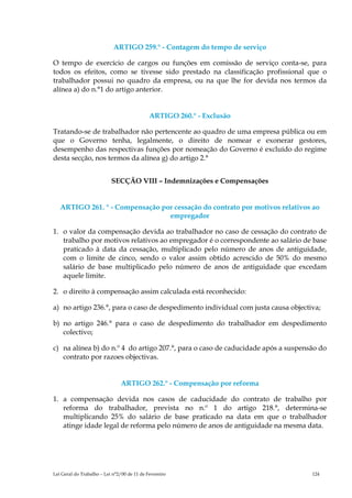 ARTIGO 259.° - Contagem do tempo de serviço

O tempo de exercício de cargos ou funções em comissão de serviço conta-se, para
todos os efeitos, como se tivesse sido prestado na classificação profissional que o
trabalhador possui no quadro da empresa, ou na que lhe for devida nos termos da
alínea a) do n.°1 do artigo anterior.


                                             ARTIGO 260.° - Exclusão

Tratando-se de trabalhador não pertencente ao quadro de uma empresa pública ou em
que o Governo tenha, legalmente, o direito de nomear e exonerar gestores,
desempenho das respectivas funções por nomeação do Governo é excluído do regime
desta secção, nos termos da alínea g) do artigo 2.°


                           SECÇÃO VIII – Indemnizações e Compensações


   ARTIGO 261. ° - Compensação por cessação do contrato por motivos relativos ao
                                 empregador

1. o valor da compensação devida ao trabalhador no caso de cessação do contrato de
   trabalho por motivos relativos ao empregador é o correspondente ao salário de base
   praticado à data da cessação, multiplicado pelo número de anos de antiguidade,
   com o limite de cinco, sendo o valor assim obtido acrescido de 50% do mesmo
   salário de base multiplicado pelo número de anos de antiguidade que excedam
   aquele limite.

2. o direito à compensação assim calculada está reconhecido:

a) no artigo 236.°, para o caso de despedimento individual com justa causa objectiva;

b) no artigo 246.° para o caso de despedimento do trabalhador em despedimento
   colectivo;

c) na alínea b) do n.º 4 do artigo 207.°, para o caso de caducidade após a suspensão do
   contrato por razoes objectivas.


                               ARTIGO 262.° - Compensação por reforma

1. a compensação devida nos casos de caducidade do contrato de trabalho por
   reforma do trabalhador, prevista no n.º 1 do artigo 218.°, determina-se
   multiplicando 25% do salário de base praticado na data em que o trabalhador
   atinge idade legal de reforma pelo número de anos de antiguidade na mesma data.




Lei Geral do Trabalho – Lei n°2/00 de 11 de Fevereiro                             124
 