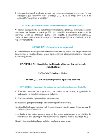 3. a indemnização calculada nos termos dos números anteriores é ainda devida nas
   situações a que se referem o n.º 3 do artigo 20.°, o n.º 5 do artigo 237.°, o n.º 4 do
   artigo 248.° e o n.°2 do artigo 258.°


           ARTIGO 266.° - Indemnização do trabalhador com protecção especial

No caso de despedimento do trabalhador beneficiário de protecção especial nos termos
das alíneas c) e d) do n.º 1 do artigo 227.° não tiver sido precedido de autorização da
Inspecção Geral do Trabalho, quando seja exigida, a indemnização calculada,
conforme o caso, nos termos do artigo 263.° ou do artigo 265.°, é acrescida de 50% do
respectivo montante.


                             ARTIGO 267.° - Determinação da antiguidade

Na determinação da antiguidade do trabalhador, para os efeitos dos artigos anteriores
desta secção, as fracções de anos iguais ou superiores a três meses contam-se como um
ano de antiguidade.


        CAPÍTULO XI - Condições Aplicáveis a Grupos Específicos de
                            Trabalhadores

                                       SECÇÃO I - Trabalho da Mulher


                  SUBSECÇÃO I - Condições Específicas Aplicáveis à Mulher


       ARTIGO 268.º - Igualdade de tratamento e não discriminação no Trabalho

1. À mulher trabalhadora é garantida, por referência ao homem, a igualdade de
   tratamento e a não discriminação no trabalho.

2. Em consequência, é garantido às trabalhadoras:

a) o acesso a qualquer emprego, profissão ou posto de trabalho;

b) a igualdade de oportunidade e de tratamento no acesso às acções de formação e de
   aperfeiçoamento profissional;

c) o direito a que sejam comuns para os dois sexos as categorias e os critérios de
   classificação e de promoção, com a aplicação do disposto no n.º 3 do artigo 164.º;

d) o direito a salário igual para trabalho igual ou de valor igual;




Lei Geral do Trabalho – Lei n°2/00 de 11 de Fevereiro                               126
 