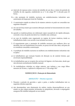 a) intervalo de repouso entre o termo do trabalho de um dia e o início do período de
   trabalho do dia seguinte, estabelecido no n.º 6 do artigo 97.º é elevado para 12
   horas;

b) a não prestação de trabalho nocturno em estabelecimentos industriais sem
   autorização da Inspecção Geral do Trabalho.

2. A autorização exigida na alínea b) do número anterior só pode ser concedida nas
   seguintes situações:

a) em caso de força maior que ocasione alteração anormal no funcionamento do centro
   de trabalho;

b) quando as matérias-primas em elaboração sejam susceptíveis de rápida alteração,
   correndo o risco de perda inevitável se o trabalho não continuar;

c) no caso do trabalho estar organizado no regime de turnos rotativos, tendo as
   trabalhadoras dado o seu acordo à sua inclusão nos turnos.

3. O requerimento para a prestação de trabalho nocturno por mulheres deve ser
   decidido, face aos fundamentos invocados, no prazo de três dias úteis, sob pena de
   se considerar concedida a autorização.

4. A proibição do trabalho nocturno às mulheres em estabelecimentos industriais não
   se aplica:

a) às trabalhadoras que exerçam funções de direcção ou de carácter técnico, que
   envolvam responsabilidade;

b) às trabalhadoras que se ocupem dos serviços de higiene e de bem-estar, desde que
   não efectuem normalmente trabalho manual.

5. Às trabalhadoras referidas no artigo anterior, que tenham a seu cargo filhos
   menores de 10 anos., é aplicável o disposto no n.º 4 do artigo 104.º


                              SUBSECÇÃO II - Protecção da Maternidade


                                      ARTIGO 272.º - Direitos especiais

1. Durante o período de gravidez e após o parto, a mulher trabalhadora tem os
   seguintes direitos especiais:

a) não desempenhar, sem diminuição do salário, tarefas desaconselháveis ao seu
   estado ou que exijam posições incómodas ou prejudiciais, devendo o empregador
   assegurar-lhe trabalho adequado ao seu estado;




Lei Geral do Trabalho – Lei n°2/00 de 11 de Fevereiro                           128
 