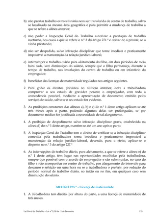 b) não prestar trabalho extraordinário nem ser transferida de centro de trabalho, salvo
   se localizado na mesma área geográfica e para permitir a mudança de trabalho a
   que se refere a alínea anterior;

c) não poder a Inspecção Geral do Trabalho autorizar a prestação de trabalho
   nocturno, nos casos a que se refere o n.º 2 do artigo 271.º e deixar de o prestar, se o
   vinha prestando;

d) não ser despedida, salvo infracção disciplinar que torne imediata e praticamente
   impossível a manutenção da relação jurídico-laboral;

e) interromper o trabalho diário para aleitamento do filho, em dois períodos de meia
   hora cada, sem diminuição do salário, sempre que o filho permaneça, durante o
   tempo de trabalho, nas instalações do centro de trabalho ou em infantário do
   empregador;

f) beneficiar das licenças de maternidade reguladas nos artigos seguintes.

2. Para gozar os direitos previstos no número anterior, deve a trabalhadora
   comprovar o seu estado de gravidez perante o empregador, com toda a
   antecedência possível, mediante a apresentação de documento emitido pelos
   serviços de saúde, salvo se o seu estado for evidente.

3. As proibições constantes das alíneas a), b) e c) do n.º 1 deste artigo aplicam-se até
   três meses após o parto, podendo algumas delas ser prolongadas, se por
   documento médico for justificada a necessidade de tal alargamento.

4. A proibição de despedimento salvo infracção disciplinar grave, estabelecida na
   alínea d) do n.º 1 deste artigo, mantém-se até um ano após o parto.

5. A Inspecção Geral do Trabalho tem o direito de verificar se a infracção disciplinar
   cometida pela trabalhadora torna imediata e praticamente impossível a
   manutenção da relação jurídico-laboral, devendo, para o efeito, aplicar-se o
   disposto no n.º 3 do artigo 227.º

6. As interrupções do trabalho diário, para aleitamento, a que se refere a alínea e) do
   n.º 1 deste artigo, têm lugar nas oportunidades escolhidas pela trabalhadora,
   sempre que possível com o acordo do empregador e são substituídas, no caso do
   filho a não acompanhar no centro de trabalho, por alargamento do intervalo para
   descanso e refeição em uma hora ou se a trabalhadora o preferir, por redução do
   período normal de trabalho diário, no início ou no fim, em qualquer caso sem
   diminuição do salário.


                                 ARTIGO 273.º - Licença de maternidade

1. A trabalhadora tem direito, por altura do parto, a uma licença de maternidade de
   três meses.



Lei Geral do Trabalho – Lei n°2/00 de 11 de Fevereiro                                129
 