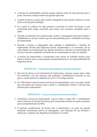 2. A licença de maternidade principia quatro semanas antes da data prevista para o
   parto, devendo o tempo restante ser gozado após este.

3. A parte da licença a gozar após o parto é alargada de mais quatro semanas, no caso
   de ter ocorrido parto múltiplo.

4. Se o parto se verificar em data posterior à prevista no início da licença, é esta
   aumentada pelo tempo necessário para durar nove semanas completas após o
   parto.

5. Durante as primeiras seis semanas após o parto, o empregador não pode receber a
   trabalhadora ao serviço, mesmo que ela não pretenda gozar a totalidade da licença
   de maternidade.

6. Durante a licença, o empregador deve adiantar a trabalhadora o subsídio de
   maternidade devido pela Segurança Social, completando-o, se necessário, até ao
   valor líquido da remuneração que aquela receberia se estivesse em efectividade de
   serviço e ficando constituído no direito de ser reembolsado do valor do subsídio.

7. A licença de maternidade é considerada como tempo de trabalho efectivo para
   todos os efeitos, salvo a remuneração correspondente que é da responsabilidade da
   Segurança Social.


               ARTIGO 274.º - Licença de maternidade em situações anómalas

1. Em caso de aborto ou de nascimento de nado-morto, a licença a gozar após a data
   da ocorrência é de seis semanas, não podendo a trabalhadora renunciar ao seu
   gozo, e sendo aplicável o disposto nos nºs 6 e 7 do artigo anterior.

2. Se o filho falecer antes do termo da licença de maternidade, cessa o seu gozo, desde
   que decorridas seis semanas após o parto e a trabalhadora retoma o serviço uma
   semana após o falecimento.


                      ARTIGO 275.º - Licença complementar de maternidade

1. Terminada a licença de maternidade, a que se refere o artigo 273.º, a trabalhadora
   pode continuar na situação de licença, por um período máximo de quatro semanas,
   para acompanhamento do filho.

2. O período complementar de licença não é remunerado e só pode ser gozado
   mediante comunicação prévia ao empregador, com indicação da sua duração e
   desde que a empresa não disponha de infantário ou creche.




Lei Geral do Trabalho – Lei n°2/00 de 11 de Fevereiro                             130
 