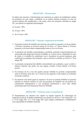 ARTIGO 286.º - Remuneração

O salário dos menores é determinado por referência ao salário do trabalhador adulto
da profissão em que esteja a trabalhar ou ao salário mínimo nacional, no caso de
exercer funções não qualificadas, e não pode, salvo nas situações referidas no artigo
36.º, ser inferior às seguintes percentagens:

a) 14 anos - 50%;

b) 15 anos - 60%;

c) 16 e 17 anos - 80%.


                         ARTIGO 287.º - Duração e organização do trabalho

1. O período normal de trabalho dos menores não pode ser superior a 6 horas diárias
   e 34 horas semanais, se tiverem menos de 16 anos e a 7 horas diárias e 39 horas
   semanais, se tiverem idade compreendida entre os 16 e os 18 anos.

2. A prestação de trabalho extraordinário é proibida, podendo excepcionalmente ser
   autorizada pela Inspecção Geral do Trabalho, se o menor tiver completado 16 anos
   de idade e o trabalho for justificado com a iminência de graves prejuízos, pela
   verificação de qualquer das situações a que se referem as alíneas a) e b) do n.º 2 do
   artigo 102.º

3. A prestação excepcional de trabalho extraordinário nas condições a que se refere o
   número anterior, não pode, em caso algum, exceder 2 horas diárias e 60 horas
   anuais.

4. Os menores de 16 a nos não podem prestar trabalho no período compreendido
   entre as 20 horas dum dia e as 7 horas do dia seguinte e não podem ser incluídos
   em turnos rotativos.

5. Os menores com idade igual ou superior à 16 anos só podem trabalhar no período
   referido no número anterior no caso da prestação do trabalho em tal período ser
   estritamente indispensável à sua formação profissional e tiver sido obtida
   autorização prévia da Inspecção Geral do Trabalho.


                          ARTIGO 288.º - Protecção contra o despedimento

O despedimento de menores fica sujeito ao regime especial de autorização da
Inspecção Geral do Trabalho estabelecido nas alíneas a) e b) do n.º 4 do artigo 227.º, no
n.º 2 do artigo 233.º e n.º 2 do artigo 243.º para antigos combatentes e trabalhadores
com capacidade de trabalho reduzida.




Lei Geral do Trabalho – Lei n°2/00 de 11 de Fevereiro                               134
 