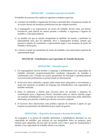 ARTIGO 289.º - Condições especiais de trabalho

O trabalho de menores fica sujeito às seguintes condições especiais:

a) o horário de trabalho é organizado de forma a permitir-lhes a frequência escolar ou
   de acções oficiais de formação profissional em que estejam inscritos;

b) o empregador e os responsáveis do centro de trabalho devem velar, em termos
   formativos, pela atitude do menor perante o trabalho, a segurança e higiene no
   trabalho e a disciplina laboral;

c) na medida em que se mostre desajustada às aptidões do menor, a profissão ou
   especialidade para que foi admitido, deve o empregador facilitar, sempre que
   possível e depois de consultado o representante legal, a sua mudança de posto de
   trabalho e de funções;

d) o menor só pode ser transferido de centro de trabalho, com autorização expressa do
   representante legal.


            SECÇÃO III - Trabalhadores com Capacidade de Trabalho Reduzida


                                      ARTIGO 290.º - Princípios gerais

1. Os empregadores devem facilitar o emprego a trabalhadores com capacidade de
   trabalho reduzida, proporcionando-lhes condições adequadas de trabalho e
   colaborando com o Estado em acções apropriadas de formação e aperfeiçoamento
   ou reconversão profissional ou promovendo-as directamente.

2. O Governo deve estimular e apoiar, pelos meios mais adequados e convenientes, a
   acção das empresas na política de emprego dos trabalhadores com capacidade de
   trabalho reduzida.

3. Entre os estímulos a definir pelo Governo deve ser incluída a dispensa de
   contribuições para a Segurança Social, calculadas sobre os valores salariais pagos
   aos mesmos trabalhadores e a concessão de incentivos financeiros pelas admissões
   efectuadas, por período a definir por decreto executivo conjunto.

4. O Governo deve desenvolver uma política especial de estímulo e apoio no que
   respeita aos portadores de deficiências por acções de guerra.


                ARTIGO 291.º - Requisitos da ocupação e do posto de trabalho

As ocupações e os postos de trabalho destinados a trabalhadores afectados na sua
capacidade de trabalho, por redução da sua integridade física ou psíquica, quer
natural, quer adquirida, devem estar de acordo com o tipo e grau de incapacidade e
atender a sua capacidade de trabalho efectiva ou restante.


Lei Geral do Trabalho – Lei n°2/00 de 11 de Fevereiro                            135
 
