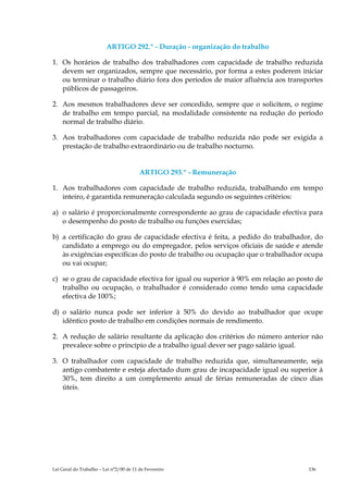 ARTIGO 292.º - Duração - organização do trabalho

1. Os horários de trabalho dos trabalhadores com capacidade de trabalho reduzida
   devem ser organizados, sempre que necessário, por forma a estes poderem iniciar
   ou terminar o trabalho diário fora dos períodos de maior afluência aos transportes
   públicos de passageiros.

2. Aos mesmos trabalhadores deve ser concedido, sempre que o solicitem, o regime
   de trabalho em tempo parcial, na modalidade consistente na redução do período
   normal de trabalho diário.

3. Aos trabalhadores com capacidade de trabalho reduzida não pode ser exigida a
   prestação de trabalho extraordinário ou de trabalho nocturno.


                                         ARTIGO 293.º - Remuneração

1. Aos trabalhadores com capacidade de trabalho reduzida, trabalhando em tempo
   inteiro, é garantida remuneração calculada segundo os seguintes critérios:

a) o salário é proporcionalmente correspondente ao grau de capacidade efectiva para
   o desempenho do posto de trabalho ou funções exercidas;

b) a certificação do grau de capacidade efectiva é feita, a pedido do trabalhador, do
   candidato a emprego ou do empregador, pelos serviços oficiais de saúde e atende
   às exigências específicas do posto de trabalho ou ocupação que o trabalhador ocupa
   ou vai ocupar;

c) se o grau de capacidade efectiva for igual ou superior à 90% em relação ao posto de
   trabalho ou ocupação, o trabalhador é considerado como tendo uma capacidade
   efectiva de 100%;

d) o salário nunca pode ser inferior à 50% do devido ao trabalhador que ocupe
   idêntico posto de trabalho em condições normais de rendimento.

2. A redução de salário resultante da aplicação dos critérios do número anterior não
   prevalece sobre o princípio de a trabalho igual dever ser pago salário igual.

3. O trabalhador com capacidade de trabalho reduzida que, simultaneamente, seja
   antigo combatente e esteja afectado dum grau de incapacidade igual ou superior à
   30%, tem direito a um complemento anual de férias remuneradas de cinco dias
   úteis.




Lei Geral do Trabalho – Lei n°2/00 de 11 de Fevereiro                            136
 