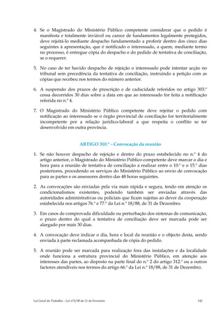 4. Se o Magistrado do Ministério Público competente considerar que o pedido é
   manifesta e totalmente inviável ou carece de fundamentos legalmente protegidos,
   deve rejeitá-lo mediante despacho fundamentado a proferir dentro dos cinco dias
   seguintes à apresentação, que é notificado o interessado, a quem, mediante termo
   no processo, é entregue cópia do despacho e do pedido de tentativa de conciliação,
   se o requerer.

5. No caso de ter havido despacho de rejeição o interessado pode intentar acção no
   tribunal sem precedência da tentativa de conciliação, instruindo a petição com as
   cópias que recebeu nos termos do número anterior.

6. A suspensão dos prazos de prescrição e de caducidade referidos no artigo 303.º
   cessa decorridos 30 dias sobre a data em que ao interessado for feita a notificação
   referida no n.º 4.

7. O Magistrado do Ministério Público competente deve rejeitar o pedido com
   notificação ao interessado se o órgão provincial de conciliação for territorialmente
   incompetente por a relação jurídico-laboral a que respeita o conflito se ter
   desenvolvido em outra província.


                                  ARTIGO 310.º - Convocação da reunião

1. Se não houver despacho de rejeição e dentro do prazo estabelecido no n.º 4 do
   artigo anterior, o Magistrado do Ministério Público competente deve marcar o dia e
   hora para a reunião de tentativa de conciliação a realizar entre o 10.º e o 15.º dias
   posteriores, procedendo os serviços do Ministério Público ao envio de convocação
   para as partes e os assessores dentro das 48 horas seguintes.

2. As convocações são enviadas pela via mais rápida e segura, tendo em atenção os
   condicionalismos existentes, podendo também ser enviadas através das
   autoridades administrativas ou policiais que ficam sujeitas ao dever da cooperação
   estabelecida nos artigos 76.º e 77.º da Lei n.º 18/88, de 31 de Dezembro.

3. Em casos de comprovada dificuldade ou perturbação dos sistemas de comunicação,
   o prazo dentro do qual a tentativa de conciliação deve ser marcada pode ser
   alargado por mais 30 dias.

4. A convocação deve indicar o dia, hora e local da reunião e o objecto desta, sendo
   enviada à parte reclamada acompanhada de cópia do pedido.

5. A reunião pode ser marcada para realização fora das instalações e da localidade
   onde funciona a estrutura provincial do Ministério Público, em atenção aos
   interesses das partes, ao disposto na parte final do n.º 2 do artigo 312.º ou a outros
   factores atendíveis nos termos do artigo 66.º da Lei n.º 18/88, de 31 de Dezembro.




Lei Geral do Trabalho – Lei n°2/00 de 11 de Fevereiro                               142
 