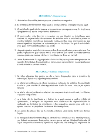 ARTIGO 311.º - Comparências

1. À tentativa de conciliação comparecem pessoalmente as partes.

2. Se o trabalhador for menor, pode fazer-se acompanhar do seu representante legal.

3. O trabalhador pode ainda fazer-se acompanhar de um representante do sindicato a
   que pertence ou de um companheiro de trabalho.

4. O empregador pode fazer-se representar por um director ou trabalhador com
   funções de responsabilidade no centro de trabalho onde o trabalhador presta ou
   prestou trabalho, munidos de declaração escrita, que fica junta ao processo, de que
   constem poderes expressos de representação e a declaração de que fica vinculado
   pelo que o representante confesse ou aceite.

5. As partes podem ainda fazer-se acompanhar de advogado com procuração, que fica
   junto ao processo e que é eficaz para a acção judicial que venha a decorrer entre as
   mesmas partes, no caso de não haver conciliação ou desta ser parcial.

6. Além dos membros do órgão provincial de conciliação, só podem estar presentes na
   reunião de tentativa de conciliação as partes, seus representantes e acompanhantes
   e um funcionário para secretariar.


                                   ARTIGO 312.º - Falta de comparência

1. Se faltar algumas das partes, no dia e hora designados para a tentativa de
   conciliação, aplica-se o seguinte procedimento:

a) se a falta for justificada, até à hora marcada, a realização da tentativa de conciliação
   é adiada para um dos 10 dias seguintes com envio de nova convocação à parte
   faltosa;

b) se a falta não for justificada e o faltoso for o requerente da tentativa de conciliação,
   o pedido é arquivado;

c) se a falta não for justificada e o faltoso for a parte contra a qual o pedido foi
   apresentado, é entregue ao requerente uma declaração de impossibilidade de
   realização da tentativa de conciliação e das respectivas causas, para este, se o
   quiser, propor a acção judicial dentro dos 30 dias seguintes;

d) nos casos das alíneas b) e c), é aplicada ao faltoso uma multa, dentro dos limites
   legais;

e) se na segunda reunião marcada para a tentativa de conciliação esta não for possível,
   por falta de uma ou das duas partes, mesmo que se trate de falta justificada, não há
   lugar a segundo adiamento e o pedido é arquivado, com entrega ao requerente da



Lei Geral do Trabalho – Lei n°2/00 de 11 de Fevereiro                                 143
 