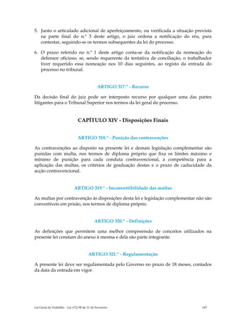 5. Junto o articulado adicional de aperfeiçoamento, ou verificada a situação prevista
   na parte final do n.º 3 deste artigo, o juiz ordena a notificação do réu, para
   contestar, seguindo-se os termos subsequentes da lei do processo.

6. O prazo referido no n.º 1 deste artigo conta-se da notificação da nomeação do
   defensor oficioso, se, sendo requerente da tentativa de conciliação, o trabalhador
   tiver requerido essa nomeação nos 10 dias seguintes, ao registo da entrada do
   processo no tribunal.


                                             ARTIGO 317.º - Recurso

Da decisão final do juiz pode ser interposto recurso por qualquer uma das partes
litigantes para o Tribunal Superior nos termos da lei geral do processo.


                               CAPÍTULO XIV - Disposições Finais


                               ARTIGO 318.º - Punição das contravenções

As contravenções ao disposto na presente lei e demais legislação complementar são
punidas com multa, nos termos de diploma próprio que fixa os limites máximo e
mínimo de punição para cada conduta contravencional, a competência para a
aplicação das multas, os critérios de graduação destas e o prazo de caducidade da
acção contravencional.


                            ARTIGO 319.º - Inconvertibilidade das multas

As multas por contravenção às disposições desta lei e legislação complementar não são
convertíveis em prisão, nos termos de diploma próprio.


                                           ARTIGO 320.º - Definições

As definições que permitem uma melhor compreensão de conceitos utilizados na
presente lei constam do anexo à mesma e dela são parte integrante.


                                       ARTIGO 321.º - Regulamentação

A presente lei deve ser regulamentada pelo Governo no prazo de 18 meses, contados
da data da entrada em vigor.




Lei Geral do Trabalho – Lei n°2/00 de 11 de Fevereiro                           147
 