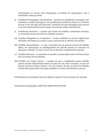 remuneração, ao serviço dum empregador, no âmbito da organização e sob a
      autoridade e direcção deste.

y)    Trabalhador Estrangeiro não Residente - considera-se trabalhador estrangeiro não
      residente o cidadão estrangeiro com qualificação profissional, técnica ou científica
      em que o País não seja auto-suficiente, contratado em país estrangeiro para exercer
      a sua actividade profissional no espaço nacional por tempo determinado.

z)    Trabalhador Nocturno - é aquele cujo horário de trabalho é totalmente nocturno,
      ou inclui pelo menos três horas de trabalho nocturno.

aa) Trabalho Obrigatório ou Compulsivo - é todo o trabalho ou serviço exigido dum
    indivíduo sob ameaça ou coação, e para o qual ele não se ofereceu livremente.

bb) Trabalho Extraordinário - é o que é prestado fora do período normal de trabalho
    diário, em antecipação, no prolongamento do período normal, no intervalo de
    descanso e refeição e no dia ou meio-dia de descanso complementar semanal.

cc) Trabalho Nocturno - é o prestado no período compreendido entre as 22 horas dum
    dia e as 6 horas do dia seguinte.

dd) Trabalho em Tempo Parcial - é aquele em que o trabalhador presta trabalho
    apenas durante determinado número de dias por ano, mês ou semana, ou por um
    número de horas diárias inferior a 2/3 do número de dias ou horas de trabalho
    normal diário praticadas em tempo completo, no centro de trabalho ou serviço.



O Presidente da Assembleia Nacional, Roberto António Victor Francisco de Almeida.



O Presidente da República, JOSÉ EDUARDO DOS SANTOS




Lei Geral do Trabalho – Lei n°2/00 de 11 de Fevereiro                                152
 