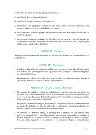 b) trabalho prisional em instituições penitenciárias;

c) actividade desportiva profissional;

d) actividade artística em espectáculo público;

e) intervenção em operações comerciais por conta duma ou mais empresas, sem
   assumpção do risco pelo resultado das operações;

f) qualquer outro trabalho que por lei seja declarado como relação jurídico-laboral de
   carácter especial.

2. A regulamentação das relações jurídico-laborais de carácter especial respeita os
   direitos fundamentais reconhecidos na Constituição e nas leis e ainda os princípios
   subjacentes à Lei Geral do Trabalho.


                                              ARTIGO 10.º – Sujeitos

São sujeitos do contrato do trabalho e da relação jurídico-laboral, o trabalhador e o
empregador.


                                          ARTIGO 11.º – Capacidades

1. É válida a relação jurídico-laboral estabelecida com menores de 14 a 18 anos desde
   que autorizados pelo representante legal ou na sua falta pelo Centro de Emprego
   ou instituição idónea.

2. O contrato de trabalho celebrado sem a autorização prevista no número anterior é
   anulável a pedido do menor ou do seu representante.


                            ARTIGO 12.º – Objecto do contrato de trabalho

1. O contrato de trabalho confere ao trabalhador o direito a ocupar um posto de
   trabalho, em conformidade com a lei e as convenções colectivas de trabalho e que
   deve ser, dentro do género de trabalho para que foi contratado, o mais adequado às
   suas aptidões e preparação profissional.

2. O contrato de trabalho obriga o trabalhador a cumprir as funções e tarefas inerentes
   ao posto de trabalho em que foi colocado e a observar a disciplina laboral e os
   demais deveres decorrentes da relação jurídico-laboral.

3. O contrato de trabalho obriga o empregador a atribuir ao trabalhador uma
   categoria ocupacional e uma classificação profissional adequadas às funções e
   tarefas inerentes ao posto de trabalho, a assegurar-lhe ocupação efectiva, a pagar-
   lhe um salário segundo o seu trabalho e as disposições legais e convencionais



Lei Geral do Trabalho – Lei n°2/00 de 11 de Fevereiro                              16
 