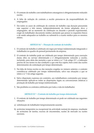 5. O contrato do trabalho com trabalhadores estrangeiros é obrigatoriamente reduzido
   escrito.

6. A falta de redução do contrato a escrito presume-se da responsabilidade do
   empregador.

7. Em todos os casos de celebração de contrato de trabalho cuja duração presumida
   seja superior a três meses, independentemente da forma adoptada, deve o
   empregador, até ao momento da celebração ou durante o período experimental,
   exigir do trabalhador documento médico atestando que possui os requisitos físicos
   e de saúde adequados ao trabalho ou submetê-lo a exame médico para os mesmos
   efeitos.


                           ARTIGO 14.º – Duração do contrato de trabalho

1. O contrato de trabalho é celebrado em regra por tempo indeterminado integrando o
   trabalhador no quadro do pessoal permanente da empresa.

2. O contrato de trabalho pode ser celebrado por tempo determinado para execução
   duma obra ou serviço determinado e é obrigatoriamente reduzido a escrito,
   incluindo, para além das menções a que se refere o n.º 3 do artigo 13.º, a indicação
   precisa do seu termo ou das condições a que este fica sujeito, bem como das razões
   determinantes da contratação por tempo determinado.

3. Na falta de forma escrita ou das menções exigidas no número anterior, o contrato
   considera-se celebrado por tempo indeterminado, salvo nas situações a que se
   refere o n.º 3 do artigo seguinte.

4. Salvo disposição expressa em contrário, aos trabalhadores contratados por tempo
   determinado aplicam-se todas as disposições legais ou convencionais relativas à
   prestação de trabalho por tempo indeterminado.

5. São proibidos os contratos celebrados por toda a vida do trabalhador.


                  ARTIGO 15.º – Contrato de trabalho por tempo determinado

1. O contrato de trabalho por tempo determinado só pode ser celebrado nas seguintes
   situações:

a) substituição de trabalhador temporariamente ausente;

b) acréscimo temporário ou excepcional da actividade norma] da empresa, resultante
   de acréscimo de tarefas, excesso de encomendas, razões de mercado ou razões
   sazonais;




Lei Geral do Trabalho – Lei n°2/00 de 11 de Fevereiro                              18
 