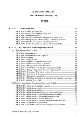 LEI GERAL DO TRABALHO

                                       Lei n° 2/00 de 11 de Fevereiro (LGT)


                                                               ÍNDICE


CAPÍTULO I – Princípios Gerais................................................................................................. 12
            ARTIGO 1.º – Âmbito de aplicação ............................................................................... 12
            ARTIGO 2.º – Exclusões do âmbito de aplicação ........................................................ 12
            ARTIGO 3.º – Direito ao trabalho .................................................................................. 13
            ARTIGO 4.º – Proibição do trabalho obrigatório ou compulsivo ............................. 13
            ARTIGO 5.º – Obrigações do Estado relativas ao direito ao trabalho...................... 14
            ARTIGO 6.º – Direitos conexos com o direito ao trabalho......................................... 14
            ARTIGO 7.º – Fontes de regulamentação do direito ao trabalho.............................. 15

CAPÍTULO II – Constituição da Relação Jurídico-Laboral .................................................... 15
    SECÇÃO I – Contrato de Trabalho.......................................................................................... 15
            ARTIGO 8.º – Constituição ............................................................................................. 15
            ARTIGO 9.º – Relações de carácter especial................................................................. 15
            ARTIGO 10.º – Sujeitos.................................................................................................... 16
            ARTIGO 11.º – Capacidades........................................................................................... 16
            ARTIGO 12.º – Objecto do contrato de trabalho.......................................................... 16
            ARTIGO 13.º – Forma do contrato de trabalho ........................................................... 17
            ARTIGO 14.º – Duração do contrato de trabalho ........................................................ 18
            ARTIGO 15.º – Contrato de trabalho por tempo determinado ................................. 18
            ARTIGO 16.º – Duração do contrato por tempo determinado.................................. 19
            ARTIGO 17.º – Renovação do contrato a termo certo................................................. 20
            ARTIGO 18.º – Conversão do contrato ......................................................................... 20
            ARTIGO 19.º – Período de experiência ......................................................................... 21
            ARTIGO 20.º – Nulidade do contrato de trabalho e das cláusulas contratuais ...... 22
            ARTIGO 21.º – Efeitos da nulidade ............................................................................... 22
    SECÇÃO II – Modalidades Especiais de Contrato de Trabalho.......................................... 23
            ARTIGO 22.º – Contratos de trabalho especiais .......................................................... 23
            ARTIGO 23.º – Contrato de grupo................................................................................. 23
            ARTIGO 24.º – Contrato de tarefa ................................................................................. 24
            ARTIGO 25.º – Contrato de aprendizagem e contrato de estágio ............................ 25
            ARTIGO 26.º – Contrato de trabalho a bordo de embarcações ................................. 25
            ARTIGO 27.º – Contrato de trabalho a bordo de aeronaves...................................... 26
            ARTIGO 28.º – Contrato de trabalho no domicílio ..................................................... 26
            ARTIGO 29.º – Contrato de trabalho em estabelecimentos militares....................... 27
            ARTIGO 30.º – Contrato de trabalho rural................................................................... 27
            ARTIGO 31.º – Contrato de trabalho de estrangeiros não residentes ...................... 27


      Lei Geral do Trabalho – Lei n°2/00 de 11 de Fevereiro                                                                         2
 
