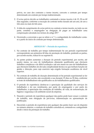 prévio, no caso dos contratos a termo incerto, converte o contrato por tempo
    determinado em contrato por tempo indeterminado.

2. O aviso prévio devido ao trabalhador contratado a termo incerto é de 15, 30 ou 60
   dias seguidos, conforme a execução do contrato tenha durado até um ano, de um a
   três anos ou mais de três anos.

3. A falta de cumprimento do aviso prévio no contrato a termo incerto, no todo ou em
   parte, constitui o empregador na obrigação de pagar ao trabalhador uma
   compensação calculada nos termos do artigo 257.º

4. Ocorrendo a conversão a que se refere o n.º 1, a antiguidade do trabalhador conta-
   se a partir do início do contrato por tempo determinado.


                                  ARTIGO 19.º – Período de experiência

1. No contrato de trabalho por tempo indeterminado há um período experimental
   correspondente aos primeiros 60 dias de prestação do trabalho, podendo as partes,
   por acordo escrito, reduzi-lo ou suprimi-lo.

2. As partes podem aumentar a duração do período experimental, por escrito, até
   quatro meses, no caso de trabalhadores altamente qualificados que efectuem
   trabalhos complexos e de difícil avaliação e até seis meses no caso de trabalhadores
   que efectuem trabalhos de elevada complexidade técnica ou que tenham funções de
   gestão e direcção, para cujo exercício seja exigida formação académica de nível
   superior.

3. No contrato de trabalho de duração determinada só há período experimental se for
   estabelecido por escrito, não excedendo a sua duração 15 dias ou 30 dias, conforme
   se trate de trabalhadores não qualificados ou de trabalhadores qualificados.

4. O período de experiência destina-se à apreciação da qualidade dos serviços do
   trabalhador e do seu rendimento, por parte do empregador e por parte do
   trabalhador, à apreciação das condições de trabalho, de vida, de remuneração, de
   higiene e segurança e do ambiente social da empresa.

5. Durante o período de experiência qualquer das partes pode fazer cessar o contrato
   de trabalho, sem obrigação de pré-aviso, indemnização ou apresentação de
   justificação.

6. Decorrido o período de experiência sem qualquer das partes fazer uso do disposto
   no número anterior, o contrato de trabalho consolida-se, contando-se a antiguidade
   desde o início da prestação do trabalho.




Lei Geral do Trabalho – Lei n°2/00 de 11 de Fevereiro                              21
 