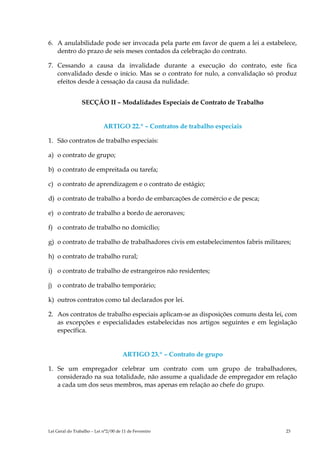 6. A anulabilidade pode ser invocada pela parte em favor de quem a lei a estabelece,
   dentro do prazo de seis meses contados da celebração do contrato.

7. Cessando a causa da invalidade durante a execução do contrato, este fica
   convalidado desde o início. Mas se o contrato for nulo, a convalidação só produz
   efeitos desde à cessação da causa da nulidade.


                 SECÇÃO II – Modalidades Especiais de Contrato de Trabalho


                            ARTIGO 22.º – Contratos de trabalho especiais

1. São contratos de trabalho especiais:

a) o contrato de grupo;

b) o contrato de empreitada ou tarefa;

c) o contrato de aprendizagem e o contrato de estágio;

d) o contrato de trabalho a bordo de embarcações de comércio e de pesca;

e) o contrato de trabalho a bordo de aeronaves;

f) o contrato de trabalho no domicílio;

g) o contrato de trabalho de trabalhadores civis em estabelecimentos fabris militares;

h) o contrato de trabalho rural;

i) o contrato de trabalho de estrangeiros não residentes;

j) o contrato de trabalho temporário;

k) outros contratos como tal declarados por lei.

2. Aos contratos de trabalho especiais aplicam-se as disposições comuns desta lei, com
   as excepções e especialidades estabelecidas nos artigos seguintes e em legislação
   específica.


                                      ARTIGO 23.º – Contrato de grupo

1. Se um empregador celebrar um contrato com um grupo de trabalhadores,
   considerado na sua totalidade, não assume a qualidade de empregador em relação
   a cada um dos seus membros, mas apenas em relação ao chefe do grupo.




Lei Geral do Trabalho – Lei n°2/00 de 11 de Fevereiro                               23
 