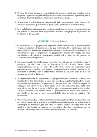 2. O chefe do grupo assume a representação dos membros deste nas relações com a
   empresa, respondendo pelas obrigações inerentes à mencionada representação e à
   qualidade de empregador em relação aos membros do grupo.

3. A empresa é solidariamente responsável pelo cumprimento dos deveres de
   conteúdo económico que o chefe do grupo tenha para com os membros deste.

4. Se o trabalhador, autorizado por escrito ou conforme os usos e costumes, associar
   um auxiliar ou ajudante à realização do seu trabalho, o empregador do primeiro sê-
   lo-á também do segundo.


                                      ARTIGO 24.º – Contrato de tarefa

1. O empreiteiro ou o proprietário responde solidariamente com o tarefeiro pelos
   valores de salários e indemnizações de que os trabalhadores contratados por este
   sejam credores, tendo esta responsabilidade como limite os valores salariais e de
   indemnização que o empreiteiro ou proprietário pratica em relação aos seus
   trabalhadores de idêntica classificação profissional ou caso as não possua, os
   valores mínimos obrigatórios.

2. Em igual situação de solidariedade responde pelas dívidas de contribuições que o
   tarefeiro contraia para com a Segurança Social, ficando isento desta
   responsabilidade se, até ao início da tarefa, tiver obtido da Segurança Social
   certidão de que o tarefeiro está inscrito como contribuinte e não é devedor ou se,
   requerida a certidão, com a antecedência mínima de 15 dias, esta lhe não for
   passada até ao início da tarefa.

3. A responsabilidade do empreiteiro ou proprietário pela dívida do tarefeiro aos
   trabalhadores tem como limite o valor dos créditos que pelos trabalhadores sejam
   reclamados até ao quinto dia posterior ao da conclusão dos trabalhos, depois de
   corrigidos nos termos do n.º 2 deste artigo se, até sete dias antes dessa data, tiver
   feito afixar nos locais onde os trabalhos são executados ou serviços fornecidos,
   «aviso» convidando os trabalhadores a apresentarem os respectivos créditos e
   advertindo-os de que a sua responsabilidade não abrange os créditos não
   reclamados.

4. O proprietário não fica solidariamente responsável pelos créditos dos trabalhadores
   em relação ao tarefeiro, quando a actividade contratada respeite exclusivamente à
   construção ou reparação que um chefe de família mande executar para ou na
   residência da família ou quando o proprietário da obra, estabelecimento ou
   indústria não exerça actividade idêntica ou semelhante à do tarefeiro.




Lei Geral do Trabalho – Lei n°2/00 de 11 de Fevereiro                               24
 