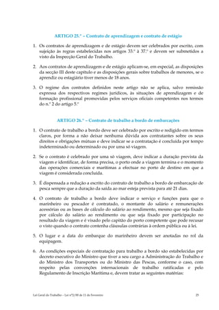 ARTIGO 25.º – Contrato de aprendizagem e contrato de estágio

1. Os contratos de aprendizagem e de estágio devem ser celebrados por escrito, com
   sujeição às regras estabelecidas nos artigos 33.º à 37.º e devem ser submetidos a
   visto da Inspecção Geral do Trabalho.

2. Aos contratos de aprendizagem e de estágio aplicam-se, em especial, as disposições
   da secção III deste capítulo e as disposições gerais sobre trabalhos de menores, se o
   aprendiz ou estagiário tiver menos de 18 anos.

3. O regime dos contratos definidos neste artigo não se aplica, salvo remissão
   expressa dos respectivos regimes jurídicos, às situações de aprendizagem e de
   formação profissional promovidas pelos serviços oficiais competentes nos termos
   do n.º 2 do artigo 5.º


                 ARTIGO 26.º – Contrato de trabalho a bordo de embarcações

1. O contrato de trabalho a bordo deve ser celebrado por escrito e redigido em termos
   claros, por forma a não deixar nenhuma dúvida aos contratantes sobre os seus
   direitos e obrigações mútuas e deve indicar se a contratação é concluída por tempo
   indeterminado ou determinado ou por uma só viagem.

2. Se o contrato é celebrado por uma só viagem, deve indicar a duração prevista da
   viagem e identificar, de forma precisa, o porto onde a viagem termina e o momento
   das operações comerciais e marítimas a efectuar no porto de destino em que a
   viagem é considerada concluída.

3. É dispensada a redução a escrito do contrato de trabalho a bordo de embarcação de
   pesca sempre que a duração da saída ao mar esteja prevista para até 21 dias.

4. O contrato de trabalho a bordo deve indicar o serviço e funções para que o
   marinheiro ou pescador é contratado, o montante do salário e remunerações
   acessórias ou as bases de cálculo do salário ao rendimento, mesmo que seja fixado
   por cálculo do salário ao rendimento ou que seja fixado por participação no
   resultado da viagem e é visado pelo capitão do porto competente que pode recusar
   o visto quando o contrato contenha cláusulas contrárias à ordem pública ou à lei.

5. O lugar e a data do embarque do marinheiro devem ser anotadas no rol da
   equipagem.

6. As condições especiais de contratação para trabalho a bordo são estabelecidas por
   decreto executivo do Ministro que tiver a seu cargo a Administração do Trabalho e
   do Ministro dos Transportes ou do Ministro das Pescas, conforme o caso, com
   respeito pelas convenções internacionais de trabalho ratificadas e pelo
   Regulamento de Inscrição Marítima e, devem tratar as seguintes matérias:



Lei Geral do Trabalho – Lei n°2/00 de 11 de Fevereiro                               25
 