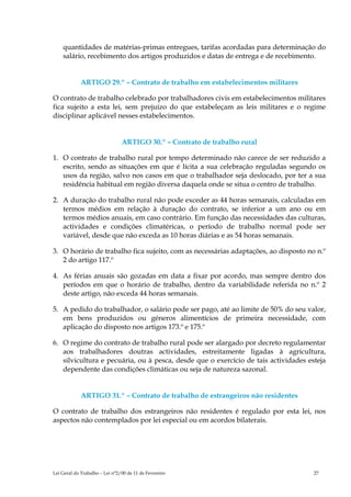 quantidades de matérias-primas entregues, tarifas acordadas para determinação do
    salário, recebimento dos artigos produzidos e datas de entrega e de recebimento.


             ARTIGO 29.º – Contrato de trabalho em estabelecimentos militares

O contrato de trabalho celebrado por trabalhadores civis em estabelecimentos militares
fica sujeito a esta lei, sem prejuízo do que estabeleçam as leis militares e o regime
disciplinar aplicável nesses estabelecimentos.


                                ARTIGO 30.º – Contrato de trabalho rural

1. O contrato de trabalho rural por tempo determinado não carece de ser reduzido a
   escrito, sendo as situações em que é lícita a sua celebração reguladas segundo os
   usos da região, salvo nos casos em que o trabalhador seja deslocado, por ter a sua
   residência habitual em região diversa daquela onde se situa o centro de trabalho.

2. A duração do trabalho rural não pode exceder as 44 horas semanais, calculadas em
   termos médios em relação à duração do contrato, se inferior a um ano ou em
   termos médios anuais, em caso contrário. Em função das necessidades das culturas,
   actividades e condições climatéricas, o período de trabalho normal pode ser
   variável, desde que não exceda as 10 horas diárias e as 54 horas semanais.

3. O horário de trabalho fica sujeito, com as necessárias adaptações, ao disposto no n.º
   2 do artigo 117.º

4. As férias anuais são gozadas em data a fixar por acordo, mas sempre dentro dos
   períodos em que o horário de trabalho, dentro da variabilidade referida no n.º 2
   deste artigo, não exceda 44 horas semanais.

5. A pedido do trabalhador, o salário pode ser pago, até ao limite de 50% do seu valor,
   em bens produzidos ou géneros alimentícios de primeira necessidade, com
   aplicação do disposto nos artigos 173.º e 175.º

6. O regime do contrato de trabalho rural pode ser alargado por decreto regulamentar
   aos trabalhadores doutras actividades, estreitamente ligadas à agricultura,
   silvicultura e pecuária, ou à pesca, desde que o exercício de tais actividades esteja
   dependente das condições climáticas ou seja de natureza sazonal.


             ARTIGO 31.º – Contrato de trabalho de estrangeiros não residentes

O contrato de trabalho dos estrangeiros não residentes é regulado por esta lei, nos
aspectos não contemplados por lei especial ou em acordos bilaterais.




Lei Geral do Trabalho – Lei n°2/00 de 11 de Fevereiro                               27
 