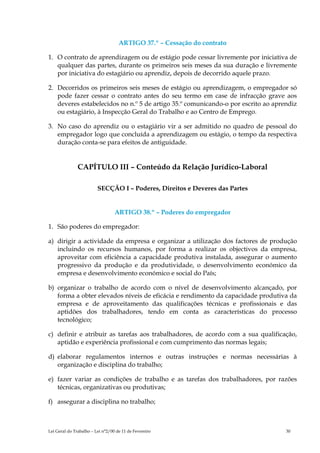 ARTIGO 37.º – Cessação do contrato

1. O contrato de aprendizagem ou de estágio pode cessar livremente por iniciativa de
   qualquer das partes, durante os primeiros seis meses da sua duração e livremente
   por iniciativa do estagiário ou aprendiz, depois de decorrido aquele prazo.

2. Decorridos os primeiros seis meses de estágio ou aprendizagem, o empregador só
   pode fazer cessar o contrato antes do seu termo em case de infracção grave aos
   deveres estabelecidos no n.º 5 de artigo 35.º comunicando-o por escrito ao aprendiz
   ou estagiário, à Inspecção Geral do Trabalho e ao Centro de Emprego.

3. No caso do aprendiz ou o estagiário vir a ser admitido no quadro de pessoal do
   empregador logo que concluída a aprendizagem ou estágio, o tempo da respectiva
   duração conta-se para efeitos de antiguidade.


               CAPÍTULO III – Conteúdo da Relação Jurídico-Laboral

                         SECÇÃO I – Poderes, Direitos e Deveres das Partes


                                  ARTIGO 38.º – Poderes do empregador

1. São poderes do empregador:

a) dirigir a actividade da empresa e organizar a utilização dos factores de produção
   incluindo os recursos humanos, por forma a realizar os objectivos da empresa,
   aproveitar com eficiência a capacidade produtiva instalada, assegurar o aumento
   progressivo da produção e da produtividade, o desenvolvimento económico da
   empresa e desenvolvimento económico e social do País;

b) organizar o trabalho de acordo com o nível de desenvolvimento alcançado, por
   forma a obter elevados níveis de eficácia e rendimento da capacidade produtiva da
   empresa e de aproveitamento das qualificações técnicas e profissionais e das
   aptidões dos trabalhadores, tendo em conta as características do processo
   tecnológico;

c) definir e atribuir as tarefas aos trabalhadores, de acordo com a sua qualificação,
   aptidão e experiência profissional e com cumprimento das normas legais;

d) elaborar regulamentos internos e outras instruções e normas necessárias à
   organização e disciplina do trabalho;

e) fazer variar as condições de trabalho e as tarefas dos trabalhadores, por razões
   técnicas, organizativas ou produtivas;

f) assegurar a disciplina no trabalho;



Lei Geral do Trabalho – Lei n°2/00 de 11 de Fevereiro                             30
 
