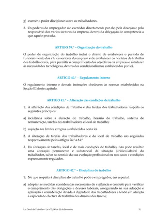 g) exercer o poder disciplinar sobre os trabalhadores.

2. Os poderes do empregador são exercidos directamente por ele, pela direcção e pelo
   responsável dos vários sectores da empresa, dentro da delegação de competência a
   que aquele proceda.


                                 ARTIGO 39.º – Organização do trabalho

O poder de organização do trabalho inclui o direito de estabelecer o período de
funcionamento dos vários sectores da empresa e de estabelecer os horários de trabalho
dos trabalhadores, para permitir o cumprimento dos objectivos da empresa e satisfazer
as necessidades tecnológicas, dentro dos condicionalismos estabelecidos por lei.


                                    ARTIGO 40.º – Regulamento Interno

O regulamento interno e demais instruções obedecem às normas estabelecidas na
Secção III deste capítulo.


                         ARTIGO 41.º – Alteração das condições de trabalho

1. A alteração das condições de trabalho e das tarefas dos trabalhadores respeita os
   seguintes princípios:

a) incidência sobre a duração do trabalho, horário do trabalho, sistema de
   remuneração, tarefas dos trabalhadores e local de trabalho;

b) sujeição aos limites e regras estabelecidas nesta lei.

2. A alteração de tarefas dos trabalhadores e do local de trabalho são reguladas
   respectivamente pelos artigos 76.º a 84.º

3. Da alteração de tarefas, local e de mais condições de trabalho, não pode resultar
   uma alteração permanente e substancial da situação jurídico-laboral do
   trabalhador, salvo no sentido da sua evolução profissional ou nos casos e condições
   expressamente regulados.


                                   ARTIGO 42.º – Disciplina do trabalho

1. No que respeita à disciplina do trabalho pode o empregador, em especial:

a) adoptar as medidas consideradas necessárias de vigilância e controlo para verificar
   o cumprimento das obrigações e deveres laborais, assegurando na sua adopção e
   aplicação a consideração devida à dignidade dos trabalhadores e tendo em atenção
   a capacidade efectiva de trabalho dos diminuídos físicos;



Lei Geral do Trabalho – Lei n°2/00 de 11 de Fevereiro                             31
 