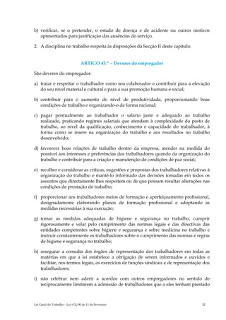 b) verificar, se o pretender, o estado de doença e de acidente ou outros motivos
   apresentados para justificação das ausências do serviço.

2. A disciplina no trabalho respeita às disposições da Secção II deste capítulo.


                                  ARTIGO 43.º – Deveres do empregador

São deveres do empregador:

a) tratar e respeitar o trabalhador como seu colaborador e contribuir para a elevação
   do seu nível material e cultural e para a sua promoção humana e social;

b) contribuir para o aumento do nível de produtividade, proporcionando boas
   condições de trabalho e organizando-o de forma racional;

c) pagar pontualmente ao trabalhador o salário justo e adequado ao trabalho
   realizado, praticando regimes salariais que atendam à complexidade do posto de
   trabalho, ao nível da qualificação, conhecimento e capacidade do trabalhador, à
   forma como se insere na organização do trabalho e aos resultados no trabalho
   desenvolvido;

d) favorecer boas relações de trabalho dentro da empresa, atender na medida do
   possível aos interesses e preferências dos trabalhadores quando da organização do
   trabalho e contribuir para a criação e manutenção de condições de paz social;

e) recolher e considerar as críticas, sugestões e propostas dos trabalhadores relativas à
   organização do trabalho e mantê-lo informado das decisões tomadas em todos os
   assuntos que directamente lhes respeitem ou de que possam resultar alterações nas
   condições de prestação do trabalho;

f) proporcionar aos trabalhadores meios de formação e aperfeiçoamento profissional,
   designadamente elaborando planos de formação profissional e adoptando as
   medidas necessárias à sua execução;

g) tomar as medidas adequadas de higiene e segurança no trabalho, cumprir
   rigorosamente e velar pelo cumprimento das normas legais e das directivas das
   entidades competentes sobre higiene e segurança e sobre medicina no trabalho e
   instruir constantemente os trabalhadores sobre o cumprimento das normas e regras
   de higiene e segurança no trabalho;

h) assegurar a consulta dos órgãos de representação dos trabalhadores em todas as
   matérias em que a lei estabelece a obrigação de serem informados e ouvidos e
   facilitar, nos termos legais, os exercícios de funções sindicais e de representação dos
   trabalhadores;

i) não celebrar nem aderir a acordos com outros empregadores no sentido de
   reciprocamente limitarem a admissão de trabalhadores que a eles tenham prestado



Lei Geral do Trabalho – Lei n°2/00 de 11 de Fevereiro                                 32
 