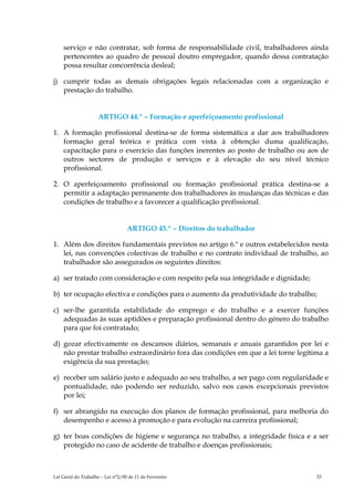 serviço e não contratar, sob forma de responsabilidade civil, trabalhadores ainda
    pertencentes ao quadro de pessoal doutro empregador, quando dessa contratação
    possa resultar concorrência desleal;

j) cumprir todas as demais obrigações legais relacionadas com a organização e
   prestação do trabalho.


                    ARTIGO 44.º – Formação e aperfeiçoamento profissional

1. A formação profissional destina-se de forma sistemática a dar aos trabalhadores
   formação geral teórica e prática com vista à obtenção duma qualificação,
   capacitação para o exercício das funções inerentes ao posto de trabalho ou aos de
   outros sectores de produção e serviços e à elevação do seu nível técnico
   profissional.

2. O aperfeiçoamento profissional ou formação profissional prática destina-se a
   permitir a adaptação permanente dos trabalhadores às mudanças das técnicas e das
   condições de trabalho e a favorecer a qualificação profissional.


                                  ARTIGO 45.º – Direitos do trabalhador

1. Além dos direitos fundamentais previstos no artigo 6.º e outros estabelecidos nesta
   lei, nas convenções colectivas de trabalho e no contrato individual de trabalho, ao
   trabalhador são assegurados os seguintes direitos:

a) ser tratado com consideração e com respeito pela sua integridade e dignidade;

b) ter ocupação efectiva e condições para o aumento da produtividade do trabalho;

c) ser-lhe garantida estabilidade do emprego e do trabalho e a exercer funções
   adequadas às suas aptidões e preparação profissional dentro do género do trabalho
   para que foi contratado;

d) gozar efectivamente os descansos diários, semanais e anuais garantidos por lei e
   não prestar trabalho extraordinário fora das condições em que a lei torne legítima a
   exigência da sua prestação;

e) receber um salário justo e adequado ao seu trabalho, a ser pago com regularidade e
   pontualidade, não podendo ser reduzido, salvo nos casos excepcionais previstos
   por lei;

f) ser abrangido na execução dos planos de formação profissional, para melhoria do
   desempenho e acesso à promoção e para evolução na carreira profissional;

g) ter boas condições de higiene e segurança no trabalho, a integridade física e a ser
   protegido no caso de acidente de trabalho e doenças profissionais;



Lei Geral do Trabalho – Lei n°2/00 de 11 de Fevereiro                              33
 