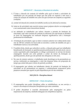 ARTIGO 47.º – Restrições à liberdade de trabalho

1. É lícita a cláusula do contrato de trabalho pela qual se limite a actividade do
   trabalhador por um período de tempo que não pode ser superior a três anos a
   contar da cessação do trabalho nos casos em que ocorram em conjunto as seguintes
   condições:

a) constar tal cláusula do contrato do trabalho escrito ou de adicional ao mesmo;

b) tratar-se de actividade cujo exercício possa causar prejuízo efectivo ao empregador
   e ser caracterizado como concorrência desleal;

c) ser atribuído ao trabalhador um salário, durante o período de limitação da
   actividade, cujo valor constará do contrato ou adicional, em cuja fixação se atenderá
   ao facto do empregador ter realizado despesas significativas com a formação
   profissional do trabalhador.

2. A limitação da actividade a que se refere o número anterior só é válida dentro dum
   raio de 100 km contados do local onde se encontra o centro de trabalho em que o
   trabalhador exercia a sua actividade.

3. É também lícita, desde que reduzida à escrito, a cláusula pela qual um trabalhador
   beneficiando de formação ou aperfeiçoamento profissional de elevado nível, com os
   custos suportados pelo empregador, se obriga a permanecer ao serviço do mesmo
   empregador durante um certo período a contar do termo da formação ou
   aperfeiçoamento, desde que este período não ultrapasse os três anos.

4. No caso do número anterior, o trabalhador pode desobrigar-se da permanência ao
   serviço, restituindo ao empregador o valor das despesas feitas, em proporção do
   tempo que ainda falta para o termo do período acordado.

5. O empregador que admita um trabalhador dentro do período de limitação da
   actividade ou de permanência na empresa, é solidariamente responsável pelos
   prejuízos causados por aquele ou pela importância por ele não restituída.


                                        SECÇÃO II – Disciplina laboral


                                       ARTIGO 48.º – Poder disciplinar

1. O empregador tem poder disciplinar sobre os trabalhadores. ao seu serviço e
   exerce-o em relação às infracções disciplinares por estes cometidas.

2. O poder disciplinar é exercido directamente pelo empregador ou pelos
   responsáveis da empresa, mediante delegação de competência expressa.




Lei Geral do Trabalho – Lei n°2/00 de 11 de Fevereiro                               35
 